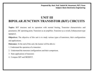 Prepared By: Asst. Prof. Sakshi M. Hosamani, PICT, Pune
Subject: Basic Electronics Engineering
UNIT III
BIPOLAR JUNCTION TRANSISTOR (BJT) CIRCUITS
Topics: BJT structure and its operation with normal biasing, Transistor characteristics and
parameters, DC operating point, Transistor as an amplifier, Transistor as a switch, Enhancement type
MOSFET.
Objectives: The objective of this unit is to study various types of transistors, their configurations
and applications.
Outcomes: At the end of this unit, the learner will be able to:
1. Understand the operation of a transistor.
2. Understand the transistor configurations and their comparison.
3. State applications of transistor.
4. Compare BJT and MOSFET.
 