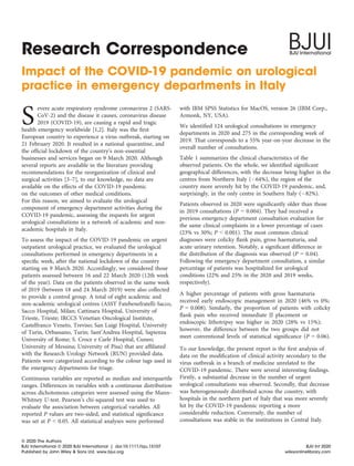 Impact of the COVID-19 pandemic on urological
practice in emergency departments in Italy
S
evere acute respiratory syndrome coronavirus 2 (SARS-
CoV-2) and the disease it causes, coronavirus disease
2019 (COVID-19), are causing a rapid and tragic
health emergency worldwide [1,2]. Italy was the ﬁrst
European country to experience a virus outbreak, starting on
21 February 2020. It resulted in a national quarantine, and
the ofﬁcial lockdown of the country’s non-essential
businesses and services began on 9 March 2020. Although
several reports are available in the literature providing
recommendations for the reorganization of clinical and
surgical activities [3–7], to our knowledge, no data are
available on the effects of the COVID-19 pandemic
on the outcomes of other medical conditions.
For this reason, we aimed to evaluate the urological
component of emergency department activities during the
COVID-19 pandemic, assessing the requests for urgent
urological consultations in a network of academic and non-
academic hospitals in Italy.
To assess the impact of the COVID-19 pandemic on urgent
outpatient urological practice, we evaluated the urological
consultations performed in emergency departments in a
speciﬁc week, after the national lockdown of the country
starting on 9 March 2020. Accordingly, we considered those
patients assessed between 16 and 22 March 2020 (12th week
of the year). Data on the patients observed in the same week
of 2019 (between 18 and 24 March 2019) were also collected
to provide a control group. A total of eight academic and
non-academic urological centres (ASST Fatebenefratelli-Sacco,
Sacco Hospital, Milan; Cattinara Hospital, University of
Trieste, Trieste; IRCCS Venetian Oncological Institute,
Castelfranco Veneto, Treviso; San Luigi Hospital, University
of Turin, Orbassano, Turin; Sant’Andrea Hospital, Sapienza
University of Rome; S. Croce e Carle Hospital, Cuneo;
University of Messina; University of Pisa) that are afﬁliated
with the Research Urology Network (RUN) provided data.
Patients were categorized according to the colour tags used in
the emergency departments for triage.
Continuous variables are reported as median and interquartile
ranges. Differences in variables with a continuous distribution
across dichotomous categories were assessed using the Mann–
Whitney U-test. Pearson’s chi-squared test was used to
evaluate the association between categorical variables. All
reported P values are two-sided, and statistical signiﬁcance
was set at P < 0.05. All statistical analyses were performed
with IBM SPSS Statistics for MacOS, version 26 (IBM Corp.,
Armonk, NY, USA).
We identiﬁed 124 urological consultations in emergency
departments in 2020 and 275 in the corresponding week of
2019. That corresponds to a 55% year-on-year decrease in the
overall number of consultations.
Table 1 summarizes the clinical characteristics of the
observed patients. On the whole, we identiﬁed signiﬁcant
geographical differences, with the decrease being higher in the
centres from Northern Italy (À64%), the region of the
country more severely hit by the COVID-19 pandemic, and,
surprisingly, in the only centre in Southern Italy (À82%).
Patients observed in 2020 were signiﬁcantly older than those
in 2019 consultations (P = 0.004). They had received a
previous emergency department consultation evaluation for
the same clinical complaints in a lower percentage of cases
(23% vs 30%; P < 0.001). The most common clinical
diagnoses were colicky ﬂank pain, gross haematuria, and
acute urinary retention. Notably, a signiﬁcant difference in
the distribution of the diagnosis was observed (P = 0.04).
Following the emergency department consultation, a similar
percentage of patients was hospitalized for urological
conditions (22% and 25% in the 2020 and 2019 weeks,
respectively).
A higher percentage of patients with gross haematuria
received early endoscopic management in 2020 (46% vs 0%;
P = 0.008). Similarly, the proportion of patients with colicky
ﬂank pain who received immediate JJ placement or
endoscopic lithotripsy was higher in 2020 (28% vs 15%);
however, the difference between the two groups did not
meet conventional levels of statistical signiﬁcance (P = 0.06).
To our knowledge, the present report is the ﬁrst analysis of
data on the modiﬁcation of clinical activity secondary to the
virus outbreak in a branch of medicine unrelated to the
COVID-19 pandemic. There were several interesting ﬁndings.
Firstly, a substantial decrease in the number of urgent
urological consultations was observed. Secondly, that decrease
was heterogeneously distributed across the country, with
hospitals in the northern part of Italy that was more severely
hit by the COVID-19 pandemic reporting a more
considerable reduction. Conversely, the number of
consultations was stable in the institutions in Central Italy.
© 2020 The Authors
BJU International © 2020 BJU International | doi:10.1111/bju.15107 BJU Int 2020
Published by John Wiley & Sons Ltd. www.bjui.org wileyonlinelibrary.com
Research Correspondence
 