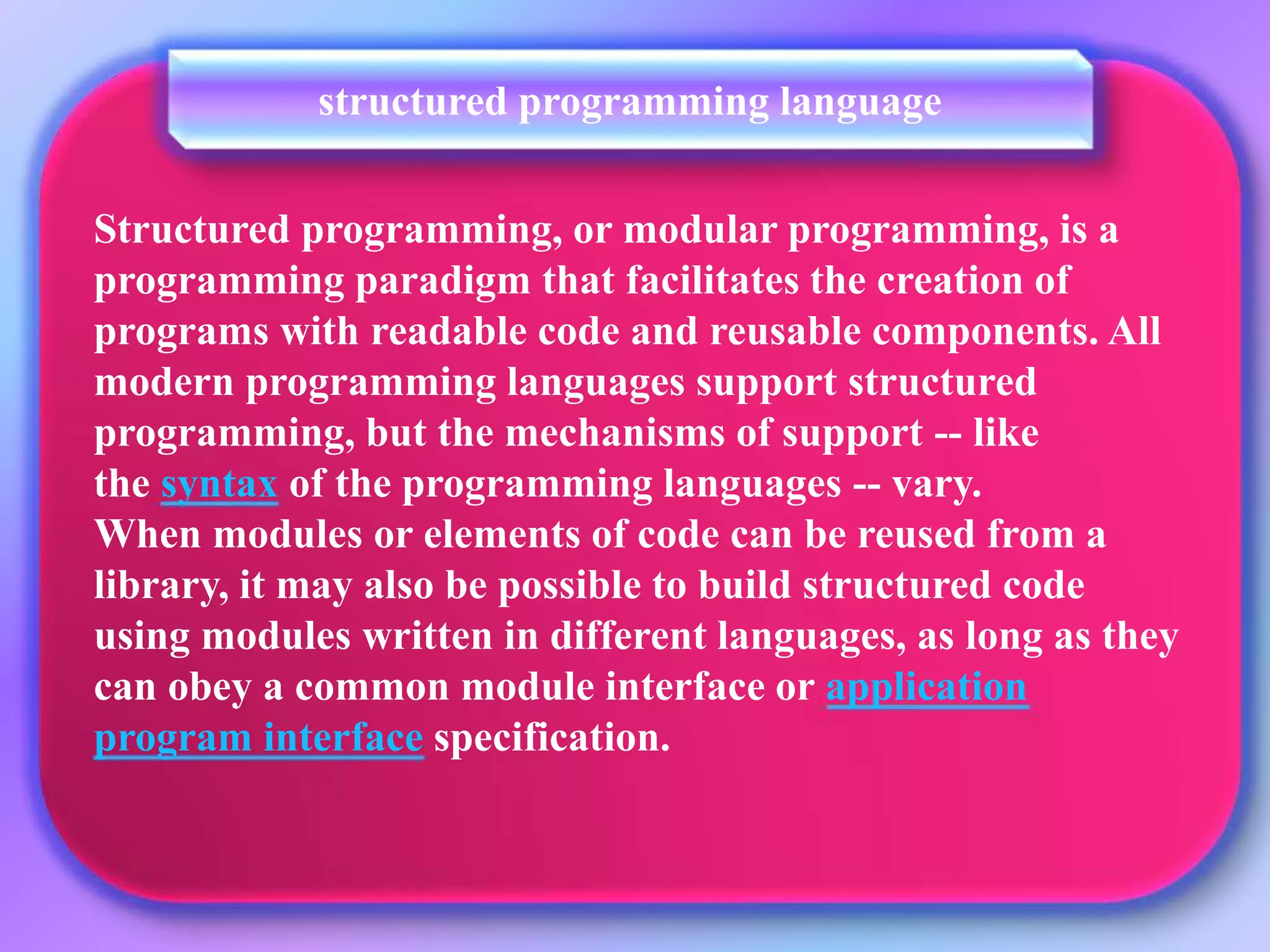 Structured programming, or modular programming, is a programming paradigm that facilitates the creation of programs with readable code and reusable components. All modern programming languages support structured programming, but the mechanisms of support -- like the syntax of the programming languages -- vary. When modules or elements of code can be reused from a library, it may also be possible to build structured code using modules written in different languages, as long as they can obey a common module interface or application program interface specification. structured programming language 