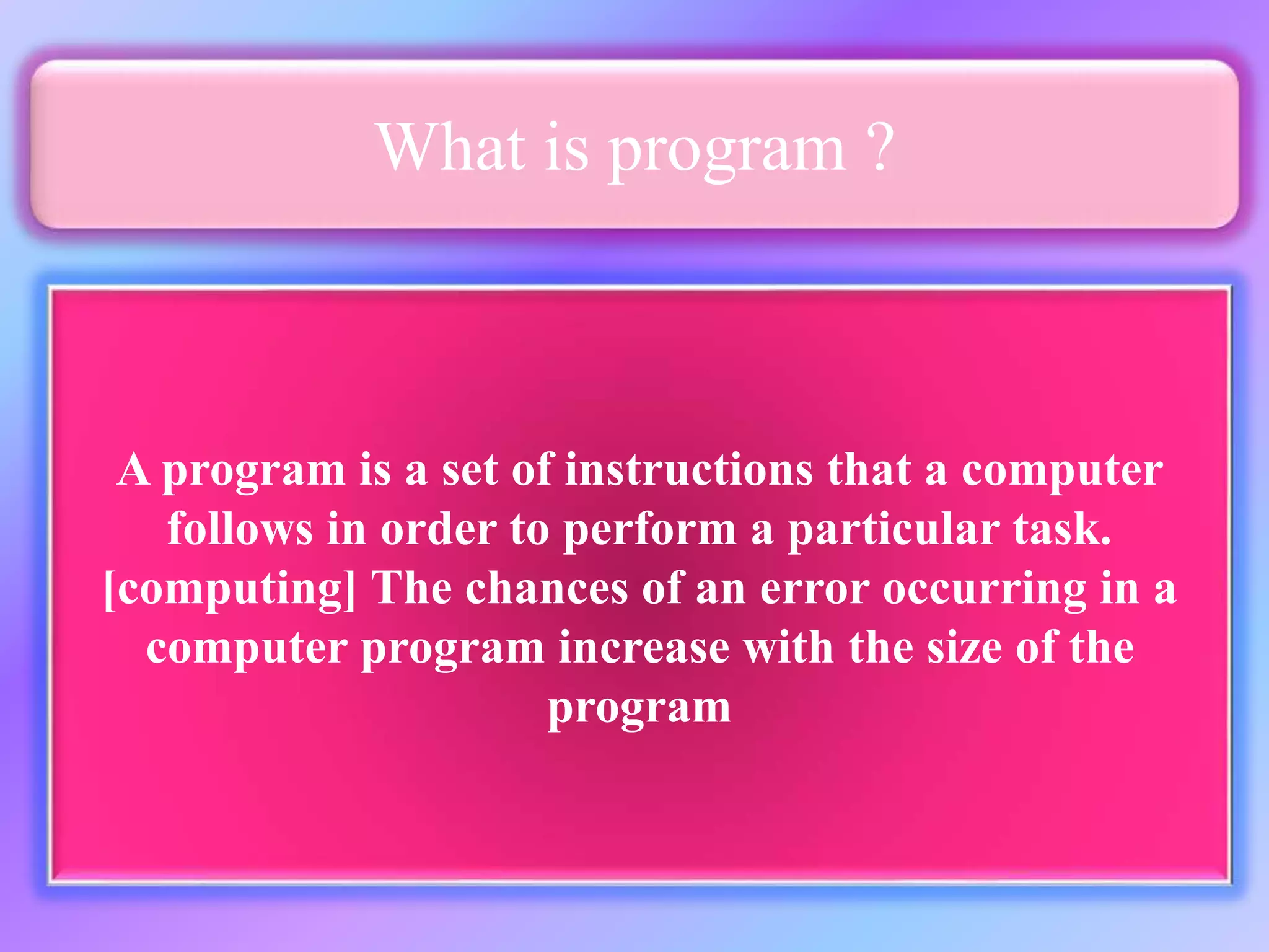 What is program ? A program is a set of instructions that a computer follows in order to perform a particular task. [computing] The chances of an error occurring in a computer program increase with the size of the program 