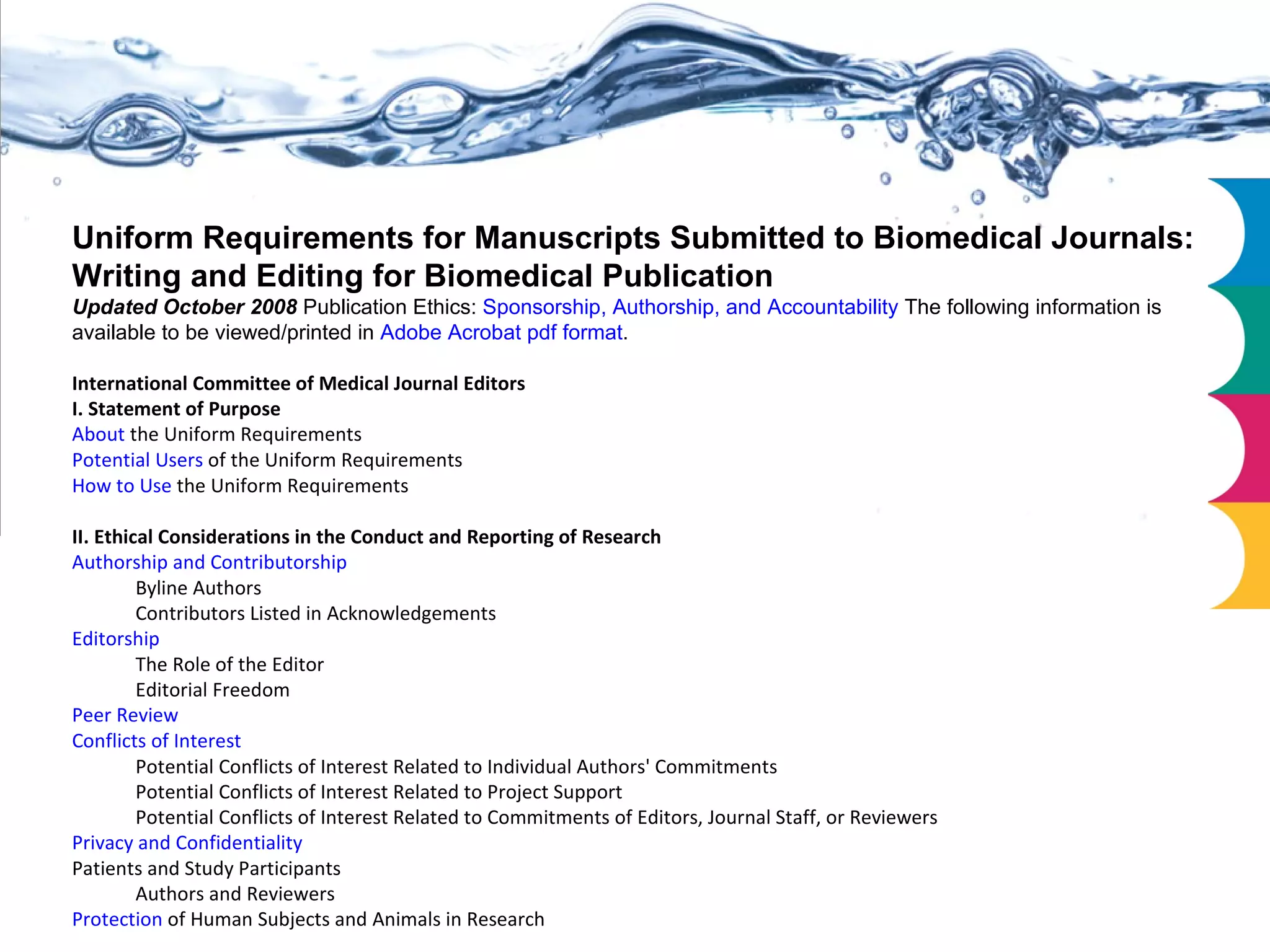 Uniform Requirements for Manuscripts Submitted to Biomedical Journals: Writing and Editing for Biomedical Publication Updated October 2008  Publication Ethics:  Sponsorship, Authorship, and Accountability   The following information is available to be viewed/printed in  Adobe Acrobat pdf format . International Committee of Medical Journal Editors I. Statement of Purpose About  the Uniform Requirements  Potential Users  of the Uniform Requirements  How to Use  the Uniform Requirements  II. Ethical Considerations in the Conduct and Reporting of Research Authorship and Contributorship   Byline Authors  Contributors Listed in Acknowledgements  Editorship   The Role of the Editor  Editorial Freedom  Peer Review   Conflicts of Interest   Potential Conflicts of Interest Related to Individual Authors' Commitments  Potential Conflicts of Interest Related to Project Support  Potential Conflicts of Interest Related to Commitments of Editors, Journal Staff, or Reviewers  Privacy and Confidentiality   Patients and Study Participants Authors and Reviewers  Protection  of Human Subjects and Animals in Research  