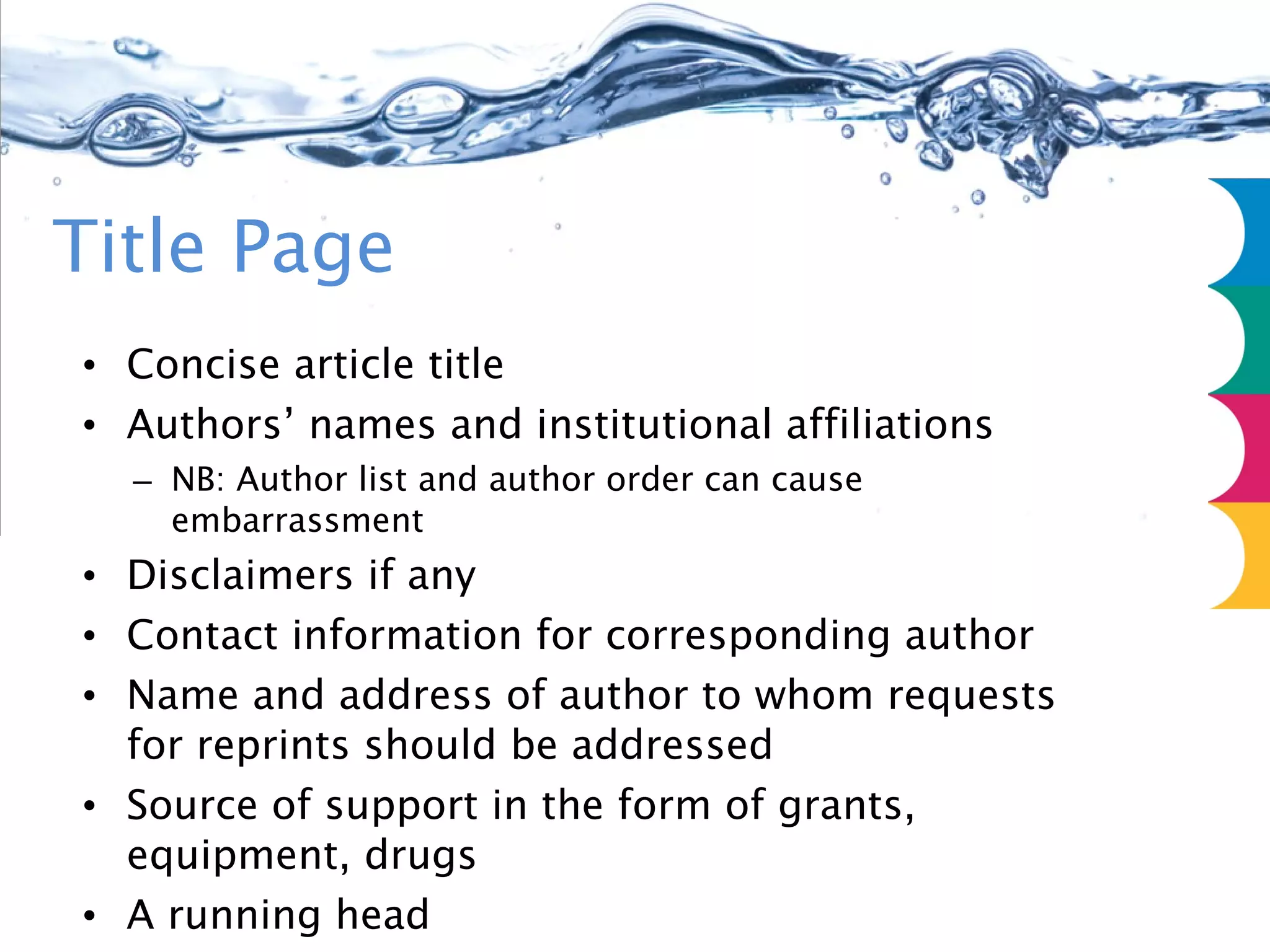 Title Page Concise article title Authors’ names and institutional affiliations NB: Author list and author order can cause embarrassment Disclaimers if any Contact information for corresponding author Name and address of author to whom requests for reprints should be addressed Source of support in the form of grants, equipment, drugs A running head Word count  Text only excl abstract, acknowledgements, references, legends 