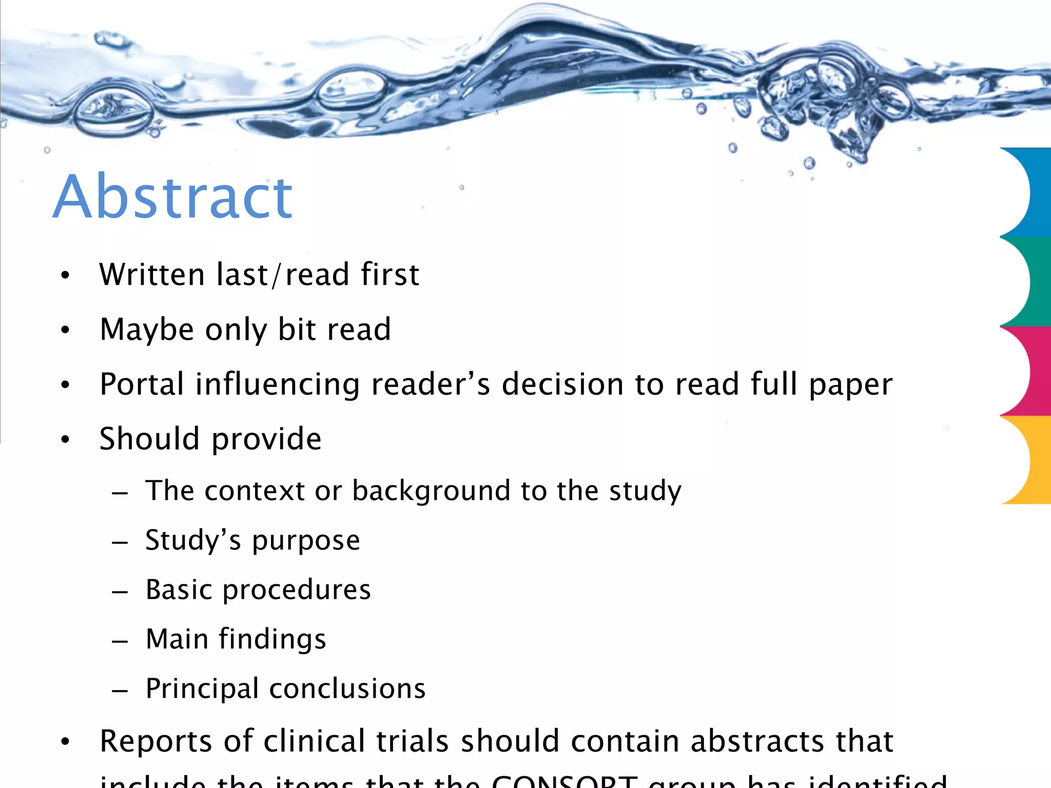 Abstract Written last/read first Maybe only bit read Portal influencing reader’s decision to read full paper Should provide The context or background to the study Study’s purpose Basic procedures Main findings Principal conclusions Reports of clinical trials should contain abstracts that include the items that the CONSORT group has identified as essential (http://www.consort-statement.org/?=1190) 