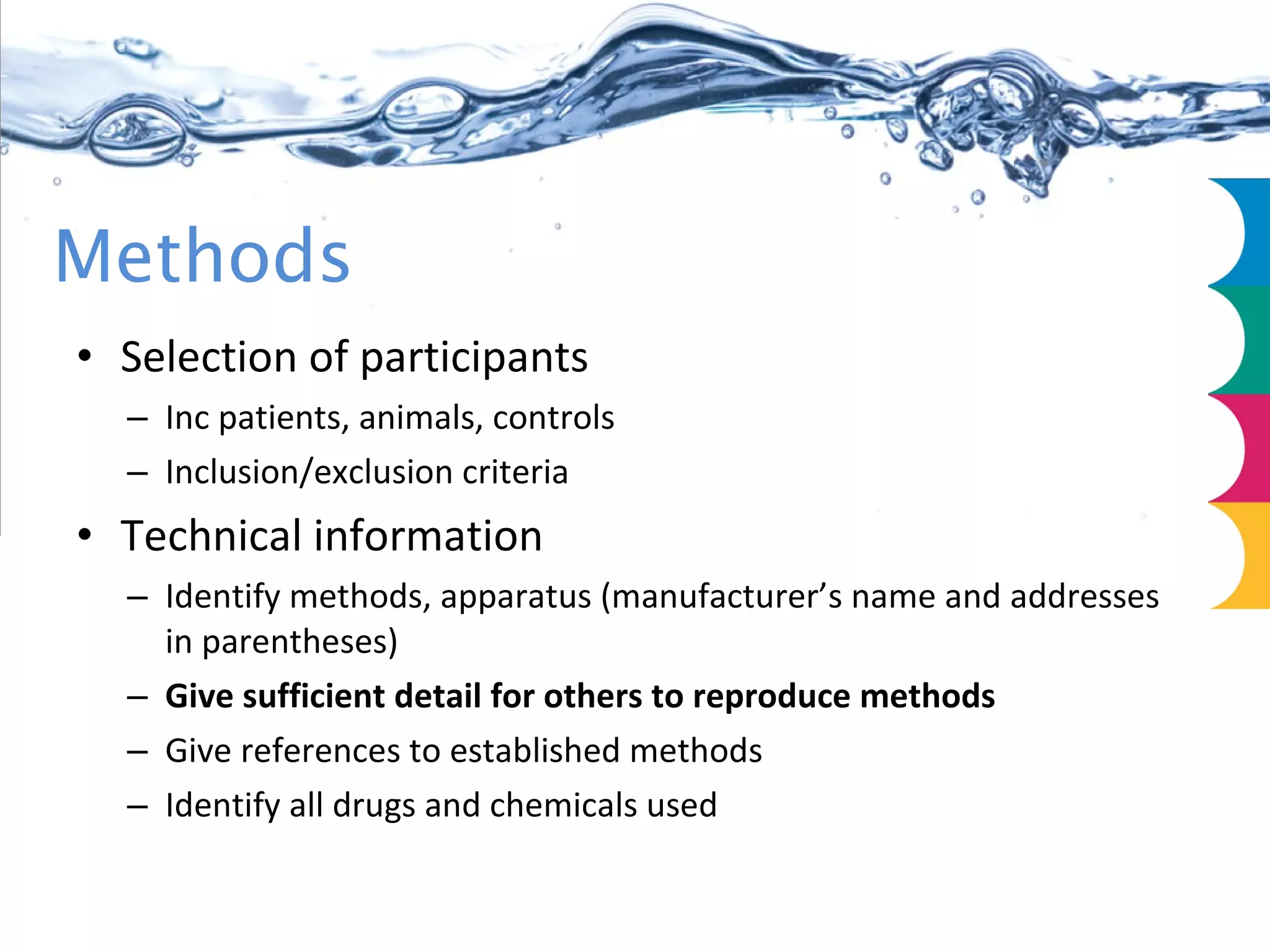 Methods Selection of participants Inc patients, animals, controls Inclusion/exclusion criteria Technical information Identify methods, apparatus (manufacturer’s name and addresses in parentheses) Give sufficient detail for others to reproduce methods Give references to established methods Identify all drugs and chemicals used 