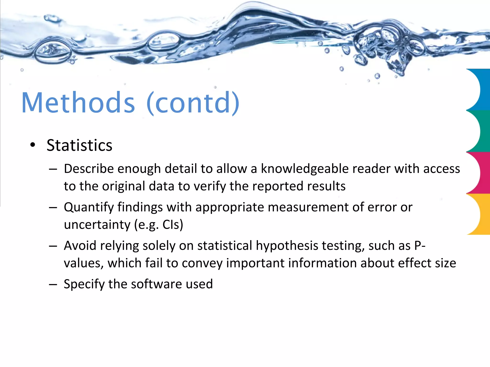 Methods (contd) Statistics Describe enough detail to allow a knowledgeable reader with access to the original data to verify the reported results Quantify findings with appropriate measurement of error or uncertainty (e.g. CIs) Avoid relying solely on statistical hypothesis testing, such as P-values, which fail to convey important information about effect size Specify the software used 