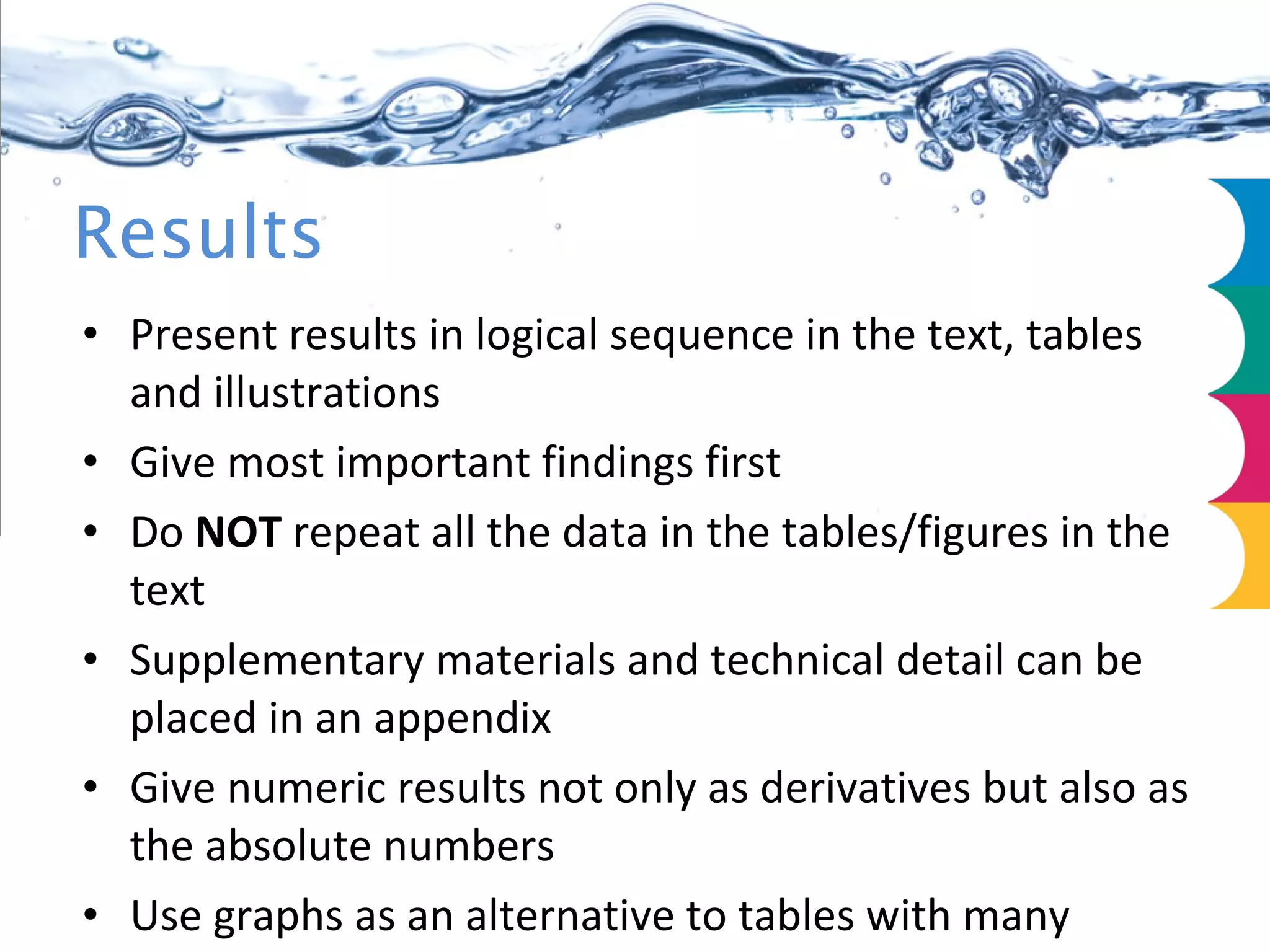 Results Present results in logical sequence in the text, tables and illustrations Give most important findings first Do  NOT  repeat all the data in the tables/figures in the text Supplementary materials and technical detail can be placed in an appendix Give numeric results not only as derivatives but also as the absolute numbers Use graphs as an alternative to tables with many entries 