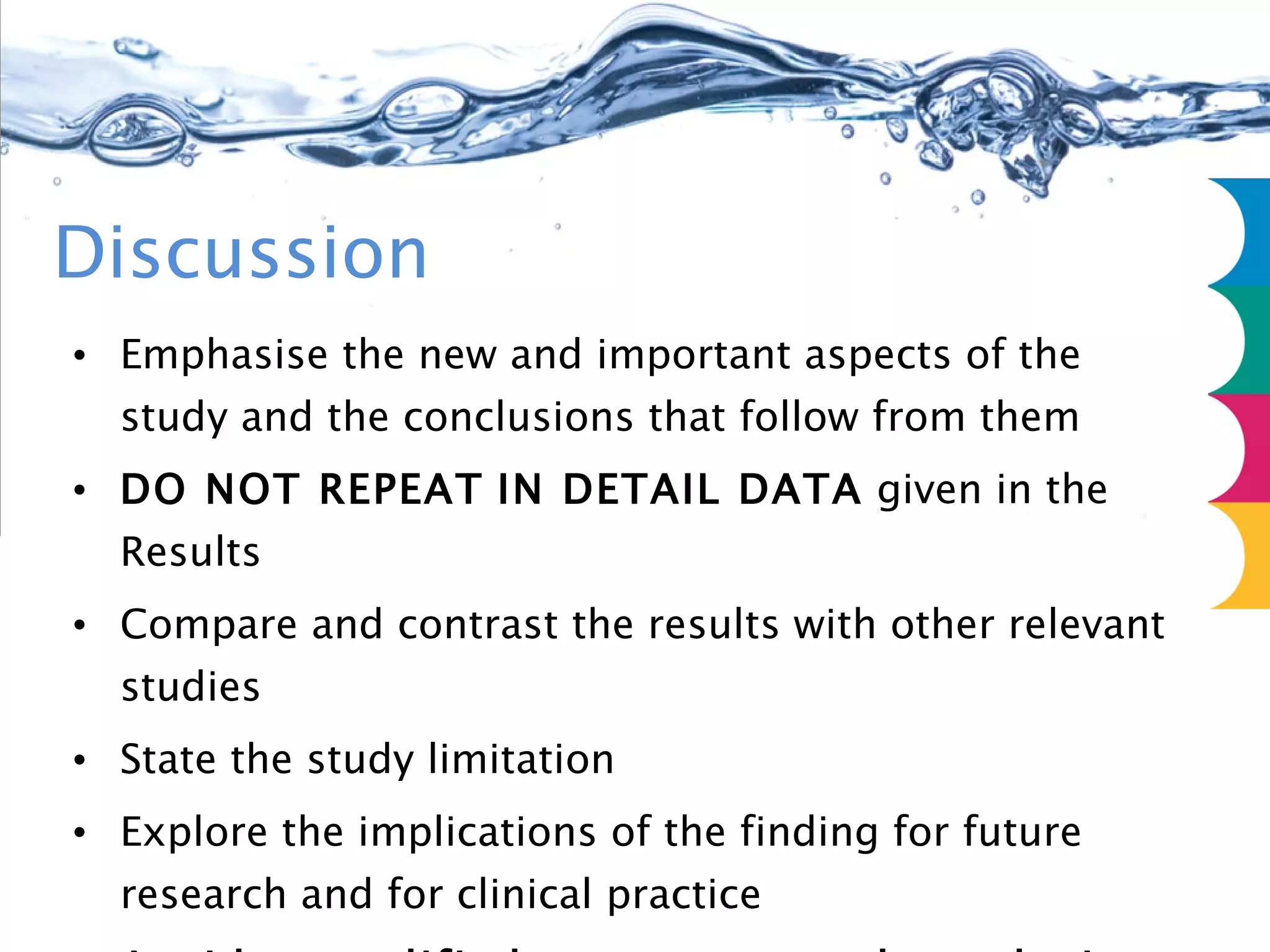 Discussion Emphasise the new and important aspects of the study and the conclusions that follow from them DO NOT REPEAT   IN DETAIL DATA  given in the Results Compare and contrast the results with other relevant studies State the study limitation Explore the implications of the finding for future research and for clinical practice Avoid unqualified statements and conclusions not adequately supported by the data Avoid claiming priority/”this is the first....................” 