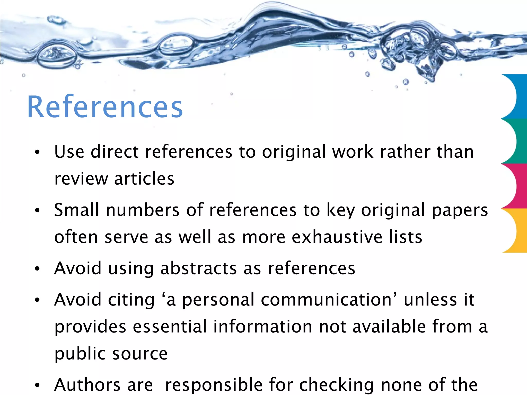 References Use direct references to original work rather than review articles Small numbers of references to key original papers often serve as well as more exhaustive lists Avoid using abstracts as references Avoid citing ‘a personal communication’ unless it provides essential information not available from a public source Authors are  responsible for checking none of the references cite retracted articles 