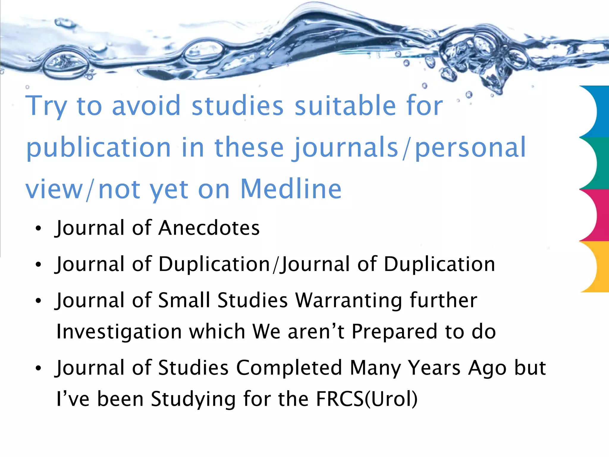 Try to avoid studies suitable for publication in these journals/personal view/not yet on Medline Journal of Anecdotes Journal of Duplication/Journal of Duplication Journal of Small Studies Warranting further Investigation which We aren’t Prepared to do Journal of Studies Completed Many Years Ago but I’ve been Studying for the FRCS(Urol)  