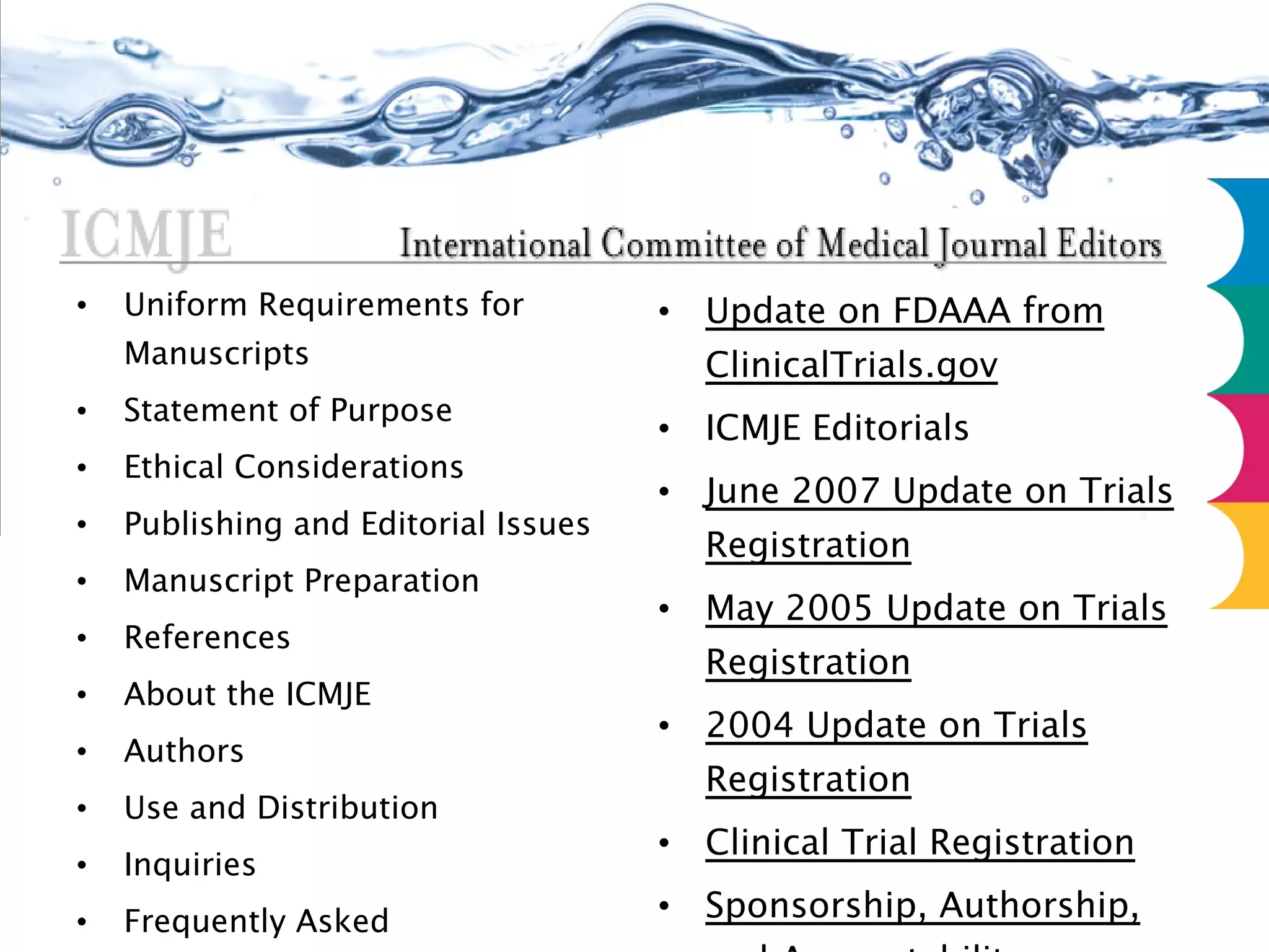 Uniform Requirements for Manuscripts Statement of Purpose Ethical Considerations Publishing and Editorial Issues Manuscript Preparation References About the ICMJE Authors Use and Distribution Inquiries Frequently Asked Questions Journals that Follow URM Update on FDAAA from ClinicalTrials.gov ICMJE Editorials June 2007 Update on Trials Registration May 2005 Update on Trials Registration 2004 Update on Trials Registration Clinical Trial Registration Sponsorship, Authorship, and Accountability 