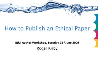 How to Publish an Ethical Paper BJUI Author Workshop, Tuesday 23 rd  June 2009 Roger Kirby 