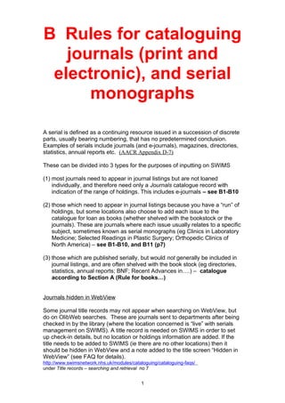 B Rules for cataloguing
journals (print and
electronic), and serial
monographs
A serial is defined as a continuing resource issued in a succession of discrete
parts, usually bearing numbering, that has no predetermined conclusion.
Examples of serials include journals (and e-journals), magazines, directories,
statistics, annual reports etc. (AACR Appendix D-7)
These can be divided into 3 types for the purposes of inputting on SWIMS
(1) most journals need to appear in journal listings but are not loaned
individually, and therefore need only a Journals catalogue record with
indication of the range of holdings. This includes e-journals – see B1-B10
(2) those which need to appear in journal listings because you have a “run” of
holdings, but some locations also choose to add each issue to the
catalogue for loan as books (whether shelved with the bookstock or the
journals). These are journals where each issue usually relates to a specific
subject, sometimes known as serial monographs (eg Clinics in Laboratory
Medicine; Selected Readings in Plastic Surgery; Orthopedic Clinics of
North America) – see B1-B10, and B11 (p7)
(3) those which are published serially, but would not generally be included in
journal listings, and are often shelved with the book stock (eg directories,
statistics, annual reports; BNF; Recent Advances in….) – catalogue
according to Section A (Rule for books…)
Journals hidden in WebView
Some journal title records may not appear when searching on WebView, but
do on OlibWeb searches. These are journals sent to departments after being
checked in by the library (where the location concerned is “live” with serials
management on SWIMS). A title record is needed on SWIMS in order to set
up check-in details, but no location or holdings information are added. If the
title needs to be added to SWIMS (ie there are no other locations) then it
should be hidden in WebView and a note added to the title screen “Hidden in
WebView” (see FAQ for details).
http://www.swimsnetwork.nhs.uk/modules/cataloguing/cataloguing-faqs/
under Title records – searching and retrieval no 7
1
 