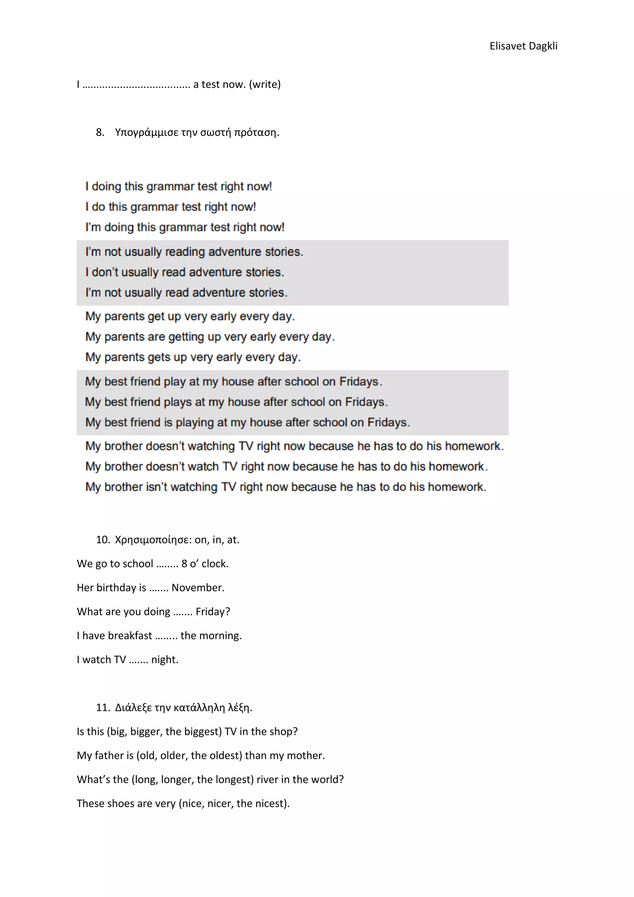 Elisavet Dagkli
I ….................................. a test now. (write)
8. Υπογράμμισε την σωστή πρόταση.
9.
10. Χρησιμοποίησε: on, in, at.
We go to school …..... 8 o’ clock.
Her birthday is ….... November.
What are you doing ….... Friday?
I have breakfast …..... the morning.
I watch TV ….... night.
11. Διάλεξε την κατάλληλη λέξη.
Is this (big, bigger, the biggest) TV in the shop?
My father is (old, older, the oldest) than my mother.
What’s the (long, longer, the longest) river in the world?
These shoes are very (nice, nicer, the nicest).
 