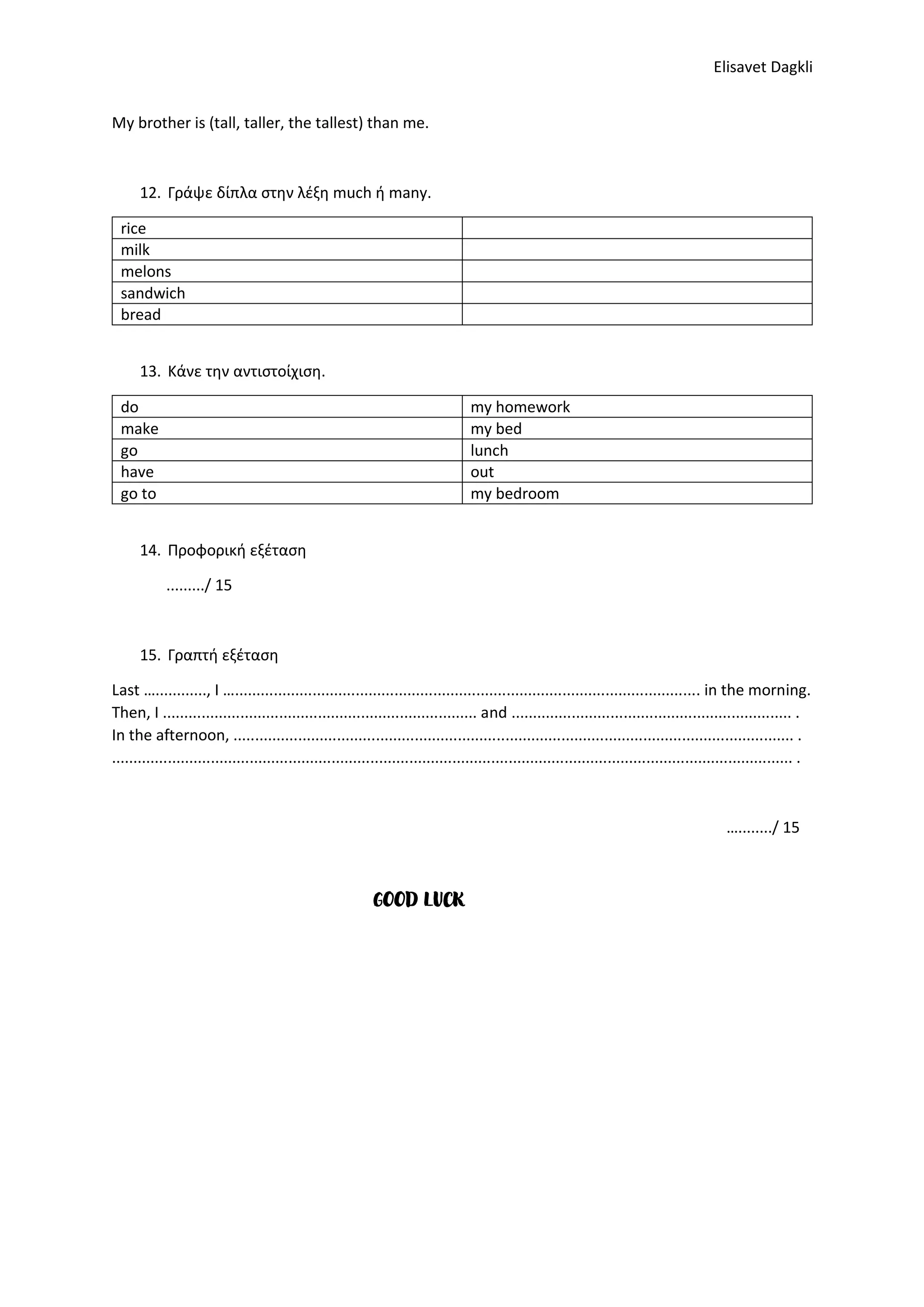 Elisavet Dagkli
My brother is (tall, taller, the tallest) than me.
12. Γράψε δίπλα στην λέξη much ή many.
rice
milk
melons
sandwich
bread
13. Κάνε την αντιστοίχιση.
do my homework
make my bed
go lunch
have out
go to my bedroom
14. Προφορική εξέταση
........./ 15
15. Γραπτή εξέταση
Last …............, I …............................................................................................................ in the morning.
Then, I ......................................................................... and ................................................................. .
In the afternoon, .................................................................................................................................. .
.............................................................................................................................................................. .
…......../ 15
GOOD LUCK
 