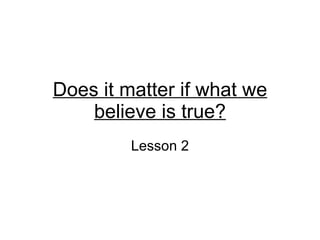 Does it matter if what we believe is true? Lesson 2 