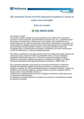 Olá, estudante! Somos da Prime Assessoria Acadêmica e iremos te
ajudar nessa atividade!
Entre em contato
(99) 98525-8486
Leia o trecho a seguir:
Na indústria, a água é utilizada em muitos processos como matéria-prima, solvente de
processos, meio de transporte, agente de limpeza, fonte de vapor, etc., e geralmente parte
dessa água é devolvida para a natureza suja e com dejetos, sem condições de uso e,
quando chega aos rios, está com alto poder contaminante, ocasionando a sua poluição. As
características dos despejos industriais variam essencialmente pelo tipo da indústria e pelo
tipo de processo industrial utilizado. Portanto, os principais parâmetros devem ser
investigados para a caracterização dos despejos, considerando que cada indústria possui
um tipo de matéria-prima, o que gera despejos diferentes.
Para definir a qualidade dos efluentes gerados, devem ser obtidas informações passíveis de
mensuração com o intuito de se definir os parâmetros físicos, químicos e biológicos.
Adaptado de SPERLING, Marcos Von. Princípios do tratamento biológico de águas
residuárias. Introdução à qualidade das águas e ao tratamento de esgotos. 3.ed. [Belo
Horizonte]: Departamento de Engenharia Sanitária e Ambiental – UFMG, 2005. v.1.
Para caracterizar efluentes e para pensar em processos de tratamento, é preferível a
utilização de parâmetros indiretos que traduzam o caráter ou o potencial poluidor do
despejo em questão. Os referidos parâmetros definem a qualidade do efluente, podendo ser
divididos em três grandes categorias: parâmetros físicos, químicos e biológicos. Diante
desse contexto, nossa atividade consiste em:
a) Diferencie os parâmetros físico-químicos e biológicos de efluentes, citando pelo menos
um exemplo de cada parâmetro;
b) Justifique sua resposta explicando o porquê de se conhecer as características variadas
em efluentes industriais.
 