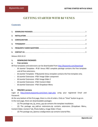 Byjoomla.com                                                                                                 GETTING STARTED WITH BJ VENUS




                       GETTING STARTED WITH BJ VENUS

 Contents

 1.   DOWNLOAD PACKAGES........................................................................................................................ 1

 2.   INSTALLATION ....................................................................................................................................... 2

 3.   CONFIGURATION .................................................................................................................................. 2

 4.   TYPOGRAPHY ........................................................................................................................................ 3

 5.   FREQUENTLY ASKED QUESTIONS ......................................................................................................... 4

 6.   CONTACT US.......................................................................................................................................... 5

 Release 2010.10.15

 1.      DOWNLOAD PACKAGES
 a.      Free versions
 All free templates and extensions can be downloaded from http://byjoomla.com/download
      - BJ Joomla! Templates      BJ! Venus FREE complete package contains the free template
         and all free extensions.
      - BJ Joomla! Templates ByJoomla Venus template contains the free template only.
      - BJ Joomla! Extensions BJ! Image Slider component
      - BJ Joomla! Extensions BJ! Image Slider 2
      - BJ Joomla! Extensions BJ! Content Slider
      - BJ Joomla! Extensions BJ! Dropdown Menu

 b.      PRO/DEV versions
 Login at http://clients.byjoomla.com/client_login.php using your registered Email and
 Password.
 At the very bottom of the first page, there is a list of orders. Click on “View” button to go on.
 In the next page, there are downloadable packages:
 -       (1) The package xxx_bj_venus_yyy.zip contains the template installation.
 -       (2) The package xxx_add-on extensions.zip contains extensions (Dropdown Menu,
 Content Slider, Content Tab, Photo Gallery, Image Slider 2 free).
 -       (3) The package xxx_bjvenus-configuration.zip contains tutorial files.


 1                                                                                                                                               Byjoomla.com
 