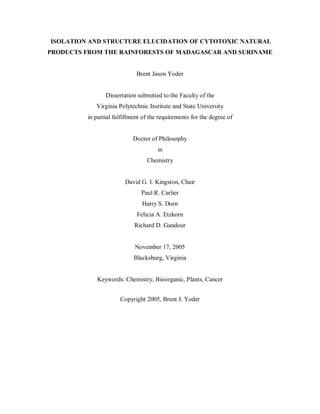 ISOLATION AND STRUCTURE ELUCIDATION OF CYTOTOXIC NATURAL
PRODUCTS FROM THE RAINFORESTS OF MADAGASCAR AND SURINAME
Brent Jason Yoder
Dissertation submitted to the Faculty of the
Virginia Polytechnic Institute and State University
in partial fulfillment of the requirements for the degree of
Doctor of Philosophy
in
Chemistry
David G. I. Kingston, Chair
Paul R. Carlier
Harry S. Dorn
Felicia A. Etzkorn
Richard D. Gandour
November 17, 2005
Blacksburg, Virginia
Keywords: Chemistry, Bioorganic, Plants, Cancer
Copyright 2005, Brent J. Yoder
 