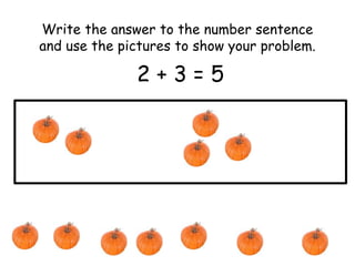 Write the answer to the number sentence 
and use the pictures to show your problem. 
2 + 3 = 5 
 