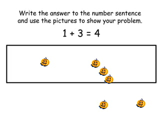 Write the answer to the number sentence 
and use the pictures to show your problem. 
1 + 3 = 4 
 