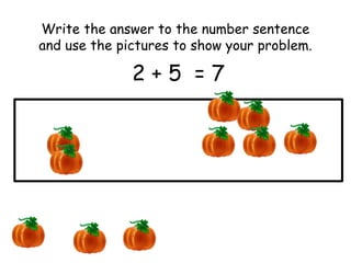 Write the answer to the number sentence 
and use the pictures to show your problem. 
2 + 5 = 7 
 