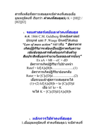 สารที่เหลือที่สภาวะสมดุลจะมีค่าคงที่เสมอเมื่อ
อุณหภูมิคงที่ เรียกว่า ค่าคงที่สมดุล(k) K = [HI]2 /
[H2][I2]


      5.   จลนศาสตร์เคมีและค่าคงที่สมดุล
       ค.ศ. 1866 C.M. Guldberg นักคณิตศาสตร์
        ประยุกต์ และ P .Waage นักเคมีได้เสนอ
     “Law of mass action” กล่าวคือ “ อัตราการ
      เกิดปฏิกิริยาจะต้องเป็นปฏิภาคกับความ
         เข้มข้นของสารตั้งต้นยกกำาลังด้วย
     สัมประสิทธิ์บอกจำานวนโมลของสารนั้นๆ”
                  Ex aA + bB —cC + dD
           อัตราการเกิดปฏิกิริยาไปข้างหน้า
        Ratef = kf[A]a[B]b………………..(1)
             อัตราการเกิดปฏิกิริยาย้อนกลับ
        Rater = kr [C]c[D]d………………..(2)
            เมื่อระบบเข้าสู่สภาวะสมดุลจะได้
           (1)=(2) kf[A]a[B]b = kr [C]c[D]d
                      เมื่อ kf/ kr = K
             จะได้ K = [C]c[D]d/[A]a[B]b




            6.   หลักการใช้ค่าคงที่สมดุล
     1.เมื่ออุณหภูมิคงที่ ค่าคงที่สมดุล k จะมีค่าคงที่
 