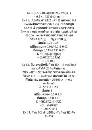 Kc = (2.5 x 1024)(0.0821)(298)-(1)
              = 6.2 x 1025 dm3 mol-1
 Ex 11. เมื่อเติม ก๊าซ H2 และ I2 อย่างละ 0.5
   mol ลงในภาชนะขนาด 2 dm3 ที่อุณหภูมิ
   520Oc เมื่อระบบเข้าสุ่ภาวะสมดุลจากการ
วิเคราะห์พบว่าภายในภาชนะประกอบด้วยก๊าซ
    HI 0.06 mol จงคำานวณหาค่าคงที่สมดุล
          วิธีทำา H2 (g) + I2(g) =2HI (g)
                  เริ่มต้น 0.25 0.25 -
          เปลี่ยนแปลง 0.015 0.015 0.03
             ที่สมดุล 0.235 0.235 0.03
                 K = [HI]2/[H2][I2]
                 = (0.03)2/(0.235)2
                        = 2 x 10-2
 Ex 12. ที่อุณหภูมิหนึ่งก๊าซ HX 1.0 mol/dm3
           สลายตัวได้ 20 % ดังสมการ
 2HX =H2 + X2 จงคำานวณหาค่าคงที่สมดุล
   วิธีทำา HX 1.0 mol/dm3 สลายตัวได้ 20 %
     ดังนั้น HX สลายตัว= 20/100 X 1= 0.2
                        mol/dm3
                   2HX= H2 + X2
                       เริ่มต้น 1 - -
              เปลี่ยนแปลง 0.2 0.1 0.1
                 ที่สมดุล 0.8 0.1 0.1
                K =[H2][X2]/[HX]2
                      =(0.1)2/(0.8)2
                      =1.56 X 10-2
  Ex 13. ก๊าซ N2 ทำาปฏิกิริยากับก๊าซ H2 ดัง
                           สมการ
 