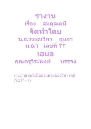 รางาน
      เรื่อง     สมดุลเคมี
         จัดทำาโดย
  น.ส.วรรณวิภา ภูมลา
     ม.٥/١ เลขที่ ٣٢
               เสนอ
คุณครูวีระพงษ์              บรรจง

รายงานเล่มนี้เป็นส่วนหนึ่งของวิชา เคมี
(ว.٤٢١٠١)
 