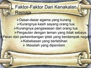 Faktor-Faktor Dari Kenakalan
        Remaja
         Dasar-dasar agama yang kurang
         Kurangnya kasih sayang orang tua.
       Kurangnya pengawasan dari orang tua.
       Pergaulan dengan teman yang tidak sebaya.
Peran dari perkembangan iptek yang berdampak negatif
            Kebebasan yang berlebihan
              Masalah yang dipendam
 