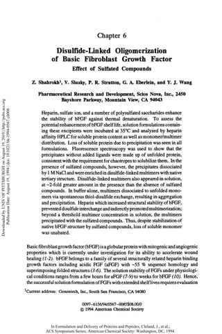 Chapter 6

                                                                                           Disulfide-Linked Oligomerization
                                                                                         of B a s i c Fibroblast G r o w t h F a c t o r
                                                                                                 Effect of Sulfated Compounds
                                                                                              1
                                                                                Z. Shahrokh , V. Sluzky, P. R. Stratton, G. A. Eberlein, and Y. J. Wang
                                                                                  Pharmaceutical Research and Development, Scios Nova, Inc., 2450
                                                                                          Bayshore Parkway, Mountain View, CA 94043
Downloaded by UNIV OF PITTSBURGH on August 19, 2010 | http://pubs.acs.org
     Publication Date: August 19, 1994 | doi: 10.1021/bk-1994-0567.ch006




                                                                                    Heparin, sulfate ion, and a number of polysulfated saccharides enhance
                                                                                    the stability of bFGF against thermal denaturation. To assess the
                                                                                    potential enhancement of bFGF shelf life, solution formulations contain-
                                                                                    ing these excipients were incubated at 35°C and analyzed by heparin
                                                                                    affinity HPLC for soluble protein content as well as monomer/multimer
                                                                                    distribution. Loss of soluble protein due to precipitation was seen in all
                                                                                    formulations. Fluorescence spectroscopy was used to show that the
                                                                                    precipitates without added ligands were made up of unfolded protein,
                                                                                    consistent with the requirement for chaotropes to solubilize them. In the
                                                                                    presence of sulfated compounds, however, the precipitates dissociated
                                                                                    by 1 M NaCl and were enriched in disulfide-linked multimers with native
                                                                                    tertiary structure. Disulfide-linked multimers also appeared in solution,
                                                                                    at ~2-fold greater amount in the presence than the absence of sulfated
                                                                                    compounds. In buffer alone, multimers dissociated to unfolded mono-
                                                                                    mers via spontaneous thiol-disulfide exchange, resulting in aggregation
                                                                                    and precipitation. Heparin which increased structural stability of bFGF,
                                                                                    prevented disulfide interchange and indirectly promoted multimerization;
                                                                                    beyond a threshold multimer concentration in solution, the multimers
                                                                                    precipitated with the sulfated compounds. Thus, despite stabilization of
                                                                                    native bFGF structure by sulfated compounds, loss of soluble monomer
                                                                                    was unabated.

                                                                            Basic fibroblast growth factor (bFGF) is a globular protein with mitogenic and angiogenic
                                                                            properties which is currently under investigation for its ability to accelerate wound
                                                                            healing (1-2). bFGF belongs to a family of several structurally related heparin binding
                                                                            growth factors including acidic FGF (aFGF) with -55 % sequence homology and
                                                                            superimposing folded structures (3-6). The solution stability of FGFs under physiologi-
                                                                            cal conditions ranges from a few hours for aFGF (7-9) to weeks for bFGF (10). Hence,
                                                                            the successful solution formulation of FGFs with extended shelf lives requires evaluation
                                                                            1
                                                                            Current address: Genentech, Inc., South San Francisco, CA 9 0 0
                                                                                                                                        48

                                                                                                          0097-6156/94/0567-0085$08.00/0
                                                                                                          © 1 9 American Chemical Society
                                                                                                             94

                                                                                        In Formulation and Delivery of Proteins and Peptides; Cleland, J., et al.;
                                                                                      ACS Symposium Series; American Chemical Society: Washington, DC, 1994.
 