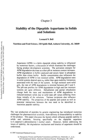 Chapter 3


                                                                                   Stability of the Dipeptide Aspartame in Solids
                                                                                                    and Solutions

                                                                                                                    Leonard N. Bell
Downloaded by UNIV OF PITTSBURGH on August 19, 2010 | http://pubs.acs.org




                                                                               Nutrition and Food Science, 328 Spidle Hall, Auburn University, A L 36849
      Publication Date: August 1, 1997 | doi: 10.1021/bk-1997-0675.ch003




                                                                                    Aspartame (APM) is a labile dipeptide whose stability is influenced
                                                                                    by numerous factors, a discussion of which illustrates the challenges
                                                                                    facing product development scientists. The activation energies for
                                                                                    A P M degradation decrease as either pH or moisture content increases.
                                                                                    A P M degradation is buffer-catalyzed and occurs faster in phosphate
                                                                                    buffer than citrate buffer. Buffer concentration also influences the
                                                                                    degradation of A P M in low moisture solids. A P M degradation rates
                                                                                    in solid systems depend upon a rather than upon mobility limitations
                                                                                                                         w


                                                                                    associated with the state of the system. In high moisture semi-solid
                                                                                    gels, the rate of A P M degradation is minimal between pH 3 and 5.
                                                                                    The pH-rate profiles for A P M degradation in high and low moisture
                                                                                    systems are quite different. Dehydration and partial rehydration
                                                                                    change both the rates and mechanisms of A P M degradation in
                                                                                    reduced-moisture solids due to solid state pH values differing from
                                                                                    those initially of the solutions. Various excipients also influence
                                                                                    A P M stability. The properties of the peptide and system as well as
                                                                                    potential interactions between the two need to be identified to
                                                                                    maximize peptide stability.


                                                                            The vast production of peptides by genetic engineering has introduced numerous
                                                                            challenges for pharmaceutical scientists, from delivery to bioavailability to stability
                                                                            of the product. This paper discusses the factors which influence peptide stability in
                                                                            solids and solutions, focusing specifically on the dipeptide aspartame
                                                                            (a-L-aspartyl-L-phenylalanine-1-methyl ester). However, before addressing the
                                                                            issues of stability, the degradation mechanism and kinetics of aspartame should be
                                                                            understood.


                                                                            © 1997 American Chemical Society                                                              67
                                                                                     In Therapeutic Protein and Peptide Formulation and Delivery; Shahrokh, Z., et al.;
                                                                                       ACS Symposium Series; American Chemical Society: Washington, DC, 1997.
 