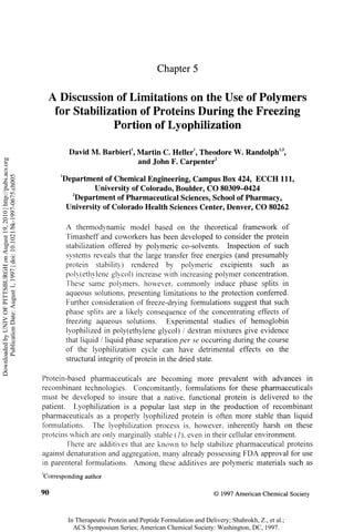 Chapter 5


                                                                              A Discussion of Limitations on the Use of Polymers
                                                                               for Stabilization of Proteins During the Freezing
                                                                                           Portion of Lyophilization
                                                                                                             1                       1                                1,3
                                                                                       David M . Barbieri , Martin C . Heller , Theodore W . Randolph ,
Downloaded by UNIV OF PITTSBURGH on August 19, 2010 | http://pubs.acs.org




                                                                                                                                             2
                                                                                                            and John F. Carpenter
      Publication Date: August 1, 1997 | doi: 10.1021/bk-1997-0675.ch005




                                                                                  1
                                                                                   Department of Chemical Engineering, Campus Box 424, ECCH 111,
                                                                                            University of Colorado, Boulder, C O 80309-0424
                                                                                  1
                                                                                   Department      of Pharmaceutical Sciences, School of Pharmacy,
                                                                                    University of Colorado Health Sciences Center, Denver, C O 80262


                                                                                      A thermodynamic model based on the theoretical framework o f
                                                                                      Timasheff and coworkers has been developed to consider the protein
                                                                                      stabilization offered by polymeric co-solvents. Inspection o f such
                                                                                      systems reveals that the large transfer free energies (and presumably
                                                                                      protein stability) rendered by polymeric excipients such as
                                                                                      poly(ethylene glycol) increase with increasing polymer concentration.
                                                                                      These same polymers, however, commonly induce phase splits in
                                                                                      aqueous solutions, presenting limitations to the protection conferred.
                                                                                      Further consideration o f freeze-drying formulations suggest that such
                                                                                      phase splits are a likely consequence o f the concentrating effects o f
                                                                                      freezing aqueous solutions. Experimental studies o f hemoglobin
                                                                                      lyophilized in poly(ethylene glycol) / dextran mixtures give evidence
                                                                                      that liquid / liquid phase separation per se occurring during the course
                                                                                      of the lyophilization cycle can have detrimental effects on the
                                                                                      structural integrity of protein in the dried state.


                                                                            Protein-based pharmaceuticals are becoming more prevalent with advances i n
                                                                            recombinant technologies. Concomitantly, formulations for these pharmaceuticals
                                                                            must be developed to insure that a native, functional protein is delivered to the
                                                                            patient. Lyophilization is a popular last step in the production o f recombinant
                                                                            pharmaceuticals as a properly lyophilized protein is often more stable than liquid
                                                                            formulations. The lyophilization process is, however, inherently harsh on these
                                                                            proteins which are only marginally stable (/), even in their cellular environment.
                                                                                    There are additives that are known to help stabilize pharmaceutical proteins
                                                                            against denaturation and aggregation, many already possessing F D A approval for use
                                                                            in parenteral formulations. Among these additives are polymeric materials such as

                                                                            Corresponding author

                                                                            90                                                               © 1997 American Chemical Society



                                                                                      In Therapeutic Protein and Peptide Formulation and Delivery; Shahrokh, Z., et al.;
                                                                                        ACS Symposium Series; American Chemical Society: Washington, DC, 1997.
 
