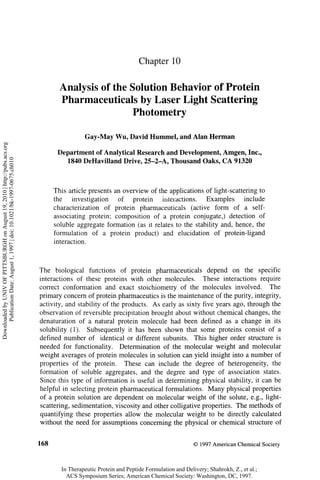Chapter 10


                                                                                    Analysis of the Solution Behavior of Protein
                                                                                    Pharmaceuticals by Laser Light Scattering
                                                                                                     Photometry

                                                                                             Gay-May Wu, David Hummel, and Alan Herman
Downloaded by UNIV OF PITTSBURGH on August 19, 2010 | http://pubs.acs.org




                                                                                   Department of Analytical Research and Development, Amgen, Inc.,
      Publication Date: August 1, 1997 | doi: 10.1021/bk-1997-0675.ch010




                                                                                     1840 DeHavilland Drive, 25-2-A, Thousand Oaks, C A 91320



                                                                                  This article presents an overview of the applications of light-scattering to
                                                                                  the    investigation   of   protein    interactions.  Examples       include
                                                                                  characterization of protein pharmaceuticals (active form of a self-
                                                                                  associating protein; composition of a protein conjugate,) detection of
                                                                                  soluble aggregate formation (as it relates to the stability and, hence, the
                                                                                  formulation of a protein product) and elucidation of protein-ligand
                                                                                  interaction.



                                                                            The biological functions of protein pharmaceuticals depend on the specific
                                                                            interactions of these proteins with other molecules. These interactions require
                                                                            correct conformation and exact stoichiometry of the molecules involved. The
                                                                            primary concern of protein pharmaceutics is the maintenance of the purity, integrity,
                                                                            activity, and stability of the products. A s early as sixty five years ago, through the
                                                                            observation of reversible precipitation brought about without chemical changes, the
                                                                            denaturation of a natural protein molecule had been defined as a change in its
                                                                            solubility (1). Subsequently it has been shown that some proteins consist of a
                                                                            defined number of identical or different subunits. This higher order structure is
                                                                            needed for functionality. Determination of the molecular weight and molecular
                                                                            weight averages of protein molecules in solution can yield insight into a number of
                                                                            properties of the protein. These can include the degree of heterogeneity, the
                                                                            formation of soluble aggregates, and the degree and type of association states.
                                                                            Since this type of information is useful in determining physical stability, it can be
                                                                            helpful in selecting protein pharmaceutical formulations. Many physical properties
                                                                            of a protein solution are dependent on molecular weight of the solute, e.g., light-
                                                                            scattering, sedimentation, viscosity and other colligative properties. The methods of
                                                                            quantifying these properties allow the molecular weight to be directly calculated
                                                                            without the need for assumptions concerning the physical or chemical structure of


                                                                            168                                                            © 1997 American Chemical Society



                                                                                    In Therapeutic Protein and Peptide Formulation and Delivery; Shahrokh, Z., et al.;
                                                                                      ACS Symposium Series; American Chemical Society: Washington, DC, 1997.
 