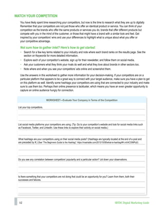 12 SBTDC Digital Marketing Guide
WATCH YOUR COMPETITION
You have likely spent time researching your competitors, but now is the time to research what they are up to digitally.
Remember that your competitors are not just those who offer an identical product or service. You can think of your
competition as the brands who offer the same products or services you do, brands that offer different products but
compete with you in the mind of the customer, or those that might have a brand with a similar look and feel. Get
inspired by your competitors’ wins and use your differences to highlight what is unique about what you offer or
your competitive advantage.
Not sure how to gather intel? Here’s how to get started:
• Search for a few key terms related to your industry and note where each brand ranks on the results page. See the
section on Keywords for more detailed information.
• Explore each of your competitor’s website, sign up for their newsletter, and follow them on social media.
• Ask your customers what they think your rivals do well and what they love about brands in other sectors too.
• Note where and when you see your competitors’ ads online and screenshot them.
Use the answers in this worksheet to gather more information for your decision-making. If your competitors are on a
particular platform that appears to be a great way to connect with your target audience, make sure you have a plan to get
on this platform as well. Identify some hashtags your competitors are using that are connected to your industry and make
sure to use them too. Perhaps their online presence is lackluster, which means you have an even greater opportunity to
capture an online audience hungry for connection.
WORKSHEET—Evaluate Your Company in Terms of the Competition
List your top competitors.
List social media platforms your competitors are using. (Tip: Go to your competitor’s website and look for social media links such
as Facebook, Twitter, and LinkedIn. Use these links to explore their activity on social media.)
What hashtags are your competitors using on their social media posts? (Hashtags are typically located at the end of a post and
are preceded by #.) (See “The Beginners Guide to the Hashtag”: https://mashable.com/2013/10/08/what-is-hashtag/#H.mX4CO99PqX)
Do you see any correlation between competitors’ popularity and a particular action? Jot down your observations.
Is there something that your competitors are not doing that could be an opportunity for you? Learn from them, both their
successes and failures.
 