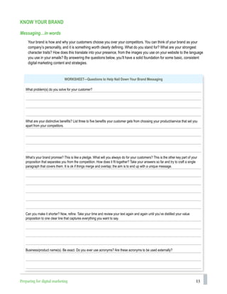 13
KNOW YOUR BRAND
Messaging…in words
Your brand is how and why your customers choose you over your competitors. You can think of your brand as your
company’s personality, and it is something worth clearly defining. What do you stand for? What are your strongest
character traits? How does this translate into your presence, from the images you use on your website to the language
you use in your emails? By answering the questions below, you’ll have a solid foundation for some basic, consistent
digital marketing content and strategies.
WORKSHEET—Questions to Help Nail Down Your Brand Messaging
What problem(s) do you solve for your customer?
What are your distinctive benefits? List three to five benefits your customer gets from choosing your product/service that set you
apart from your competitors.
What’s your brand promise? This is like a pledge. What will you always do for your customers? This is the other key part of your
proposition that separates you from the competition. How does it fit together? Take your answers so far and try to craft a single
paragraph that covers them. It is ok if things merge and overlap; the aim is to end up with a unique message.
Can you make it shorter? Now, refine. Take your time and review your text again and again until you’ve distilled your value
proposition to one clear line that captures everything you want to say.
Business/product name(s). Be exact. Do you ever use acronyms? Are these acronyms to be used externally?
Preparing for digital marketing
 
