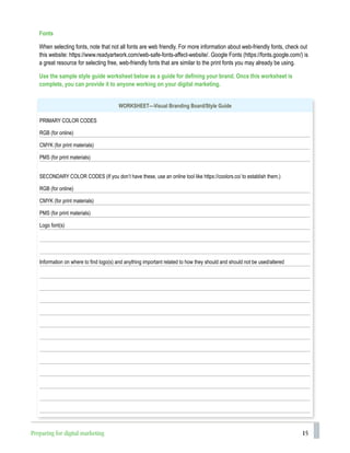 15
WORKSHEET—Visual Branding Board/Style Guide
PRIMARY COLOR CODES
RGB (for online)
CMYK (for print materials)
PMS (for print materials)
SECONDARY COLOR CODES (If you don’t have these, use an online tool like https://coolors.co/ to establish them.)
RGB (for online)
CMYK (for print materials)
PMS (for print materials)
Logo font(s)
Information on where to find logo(s) and anything important related to how they should and should not be used/altered
Fonts
When selecting fonts, note that not all fonts are web friendly. For more information about web-friendly fonts, check out
this website: https://www.readyartwork.com/web-safe-fonts-affect-website/. Google Fonts (https://fonts.google.com/) is
a great resource for selecting free, web-friendly fonts that are similar to the print fonts you may already be using.
Use the sample style guide worksheet below as a guide for defining your brand. Once this worksheet is
complete, you can provide it to anyone working on your digital marketing.
Preparing for digital marketing
 