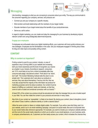 16 SBTDC Digital Marketing Guide
2 Messaging
Like branding, messaging is what you are conveying to consumers about your entity. The way you communicate to
the consumer regarding your company, services, and products can:
• Connect you and your company to a specific industry.
• Elicit emotion and build relationships with the members of your target market.
• Educate members of your target market about the benefits of your products/services.
• Serve as a call to action.
In regard to digital marketing, you can create and relay the messaging for your business by developing original,
relevant content and using strategically determined keywords.
Engage your employees
If employees are enthusiastic about your digital marketing efforts, your customers will more quickly embrace your
new strategies. Employees are the trendsetters in this case. Get your employees engaged in thinking about ideas
for blog and video topics and possibly writing content.
CONTENT
Why is content so important?
Finding content to post for your product, industry, or area of
expertise is key to driving traffic to your website and increasing
both your brand awareness and the level of recognition you receive
as a leader in your industry. According to research, consumers
are 131% more likely to buy from a brand immediately after they
consume early-stage, educational content. Think about it as “teach,
don’t sell”. The Content Marketing Institute boils this down to one
simple truth: “Our customers don’t care about our products or
services; they care about themselves. If we buy into this, then we
must also accept that the majority of the information we produce for
marketing purposes cannot be about ourselves. Our content must be
based on fulfilling our customers’ needs and interests, so that they
come to build a trusted and emotional connection with our brands.”3
At least 50% of the content you produce should be educational and relay the message that you are a trusted expert
in your field. You can then relate the content to your products and services in many cases.
Also think of your content as “spreadable,” or likely to be shared. By sharing your content, does it strengthen a bond
with others? Does it define a collective identity or confer a desired status?
Utilize the same content or ideas on multiple digital outlets. For example, if you write a new short blog, post it on
your website, send it out in an email marketing campaign, and post it on social media. Be sure to incorporate links
to your social media sites whenever appropriate. For example, you want to include your company’s website address
and the icons for the social media networks on which you’re active in your email signature, on your business cards,
in company advertisements, etc. Customers can then easily access your content, which increases the chances they
Website
Pages
Social
Media
Posts
E-Books Videos
Webinars
Content
Blog
Posts
 