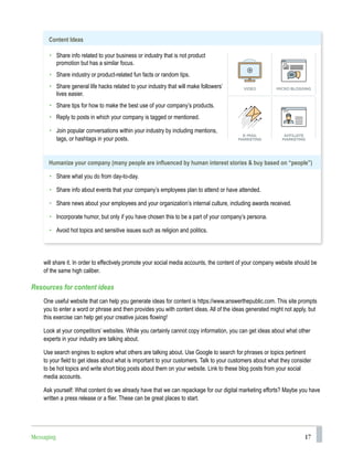 17
will share it. In order to effectively promote your social media accounts, the content of your company website should be
of the same high caliber.
Resources for content ideas
One useful website that can help you generate ideas for content is https://www.answerthepublic.com. This site prompts
you to enter a word or phrase and then provides you with content ideas. All of the ideas generated might not apply, but
this exercise can help get your creative juices flowing!
Look at your competitors’ websites. While you certainly cannot copy information, you can get ideas about what other
experts in your industry are talking about.
Use search engines to explore what others are talking about. Use Google to search for phrases or topics pertinent
to your field to get ideas about what is important to your customers. Talk to your customers about what they consider
to be hot topics and write short blog posts about them on your website. Link to these blog posts from your social
media accounts.
Ask yourself: What content do we already have that we can repackage for our digital marketing efforts? Maybe you have
written a press release or a flier. These can be great places to start.
Content Ideas
• Share info related to your business or industry that is not product
promotion but has a similar focus.
• Share industry or product-related fun facts or random tips.
• Share general life hacks related to your industry that will make followers’
lives easier.
• Share tips for how to make the best use of your company’s products.
• Reply to posts in which your company is tagged or mentioned.
• Join popular conversations within your industry by including mentions,
tags, or hashtags in your posts.
Humanize your company (many people are influenced by human interest stories & buy based on “people”)
• Share what you do from day-to-day.
• Share info about events that your company’s employees plan to attend or have attended.
• Share news about your employees and your organization’s internal culture, including awards received.
• Incorporate humor, but only if you have chosen this to be a part of your company’s persona.
• Avoid hot topics and sensitive issues such as religion and politics.
Messaging
 