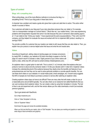 18 SBTDC Digital Marketing Guide
Types of content
Blogs: tell a compelling story
When writing blogs, one of the most effective methods is to structure the blog in a
storytelling format. Think of your blog posts in these basic terms:
A character has a problem and meets a guide who gives them a plan and calls them to action. This action either
results in success or failure.
Your customers will relate to your blog post if your story describes someone they can relate to. For example,
“John is a transportation manager at a school district.” (“Much like me,” your reader thinks.) “John was experiencing
problems with transportation requests that came in too late because they sat on someone’s desk awaiting approv-
al.” (“I can relate to that,” thinks your reader. “I have experienced the same issues/problems.) “Then John met XYZ
company, and they helped him evaluate this issue and worked with him to implement ABC product, resulting in a
savings of $XX.”
You provide a profile of a customer that your readers can relate to with issues that they can also relate to. Then, you
explain how your product or service helped solve that issue and what the end results were.
Videos
According to Superkrush, adding videos to landing pages can increase conversions
by nearly 90%. In addition, your website is 50 times more likely to appear on the first
page of a search result if it includes a video. Eighty percent of your online visitors will
watch a video, while only 20% will read its content entirely (VideoExplainers.com).
An explainer video is a great option to start with. This is a short (1- to 2-minute) video that explains what your
product or service is about and why someone needs it. It’s like your elevator pitch in video form. Explainer videos
increase the understanding level of the audience because they clearly show the benefits and features of your
products/services and how they can be used to solve particular problems or provide specific benefits. You can
use these short videos on your website or in social media posts, email campaigns, etc. A recent study suggests
that 85% of people are more likely to purchase a product or service after watching an explainer video.
Creating explainer videos does not have to be difficult! There are many sites that will create a video for you at
a reasonable price (around $250 typically). You can also check out an awesome tool called RawShorts that you
can use to produce short explainer videos. You can create a video by using their templates in minutes. The tool
is free to use and experiment with, and the free version allows you five video downloads a month (but excludes
premium graphics).
Tips to get started with RawShorts:
Go to https://rawshorts.com.
Click on “Video Templates” at the top.
Click on “Explainer Videos.”
Scroll down the page and review the available templates.
When you find one that fits your needs, click on “Edit Template.” You can place your wording and graphics or select from a
wide range of stock animations and graphics.
 