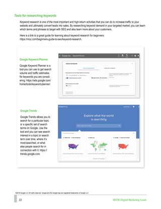 22 SBTDC Digital Marketing Guide
Tools for researching keywords
Keyword research is one of the most important and high-return activities that you can do to increase traffic to your
website and ultimately convert leads into sales. By researching keyword demand in your targeted market, you can learn
which terms and phrases to target with SEO and also learn more about your customers.
Here is a link to a great guide for learning about keyword research for beginners:
https://moz.com/beginners-guide-to-seo/keyword-research.
Google Keyword Planner
Google Keyword Planner is a
tool you can use to get search
volume and traffic estimates
for keywords you are consid-
ering. https://ads.google.com/
home/tools/keyword-planner/.
Google Trends
Google Trends allows you to
search for a particular topic
or a specific set of search
terms on Google. Use the
tool and you can see search
interest in a topic or search
term over time, where it’s
most-searched, or what
else people search for in
connection with it: https://
trends.google.com.
©2018 Google LLC All rights reserved. Google and the Google logo are registered trademarks of Google LLC.
 