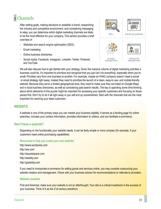 23
3 Channels
After setting goals, making decisions to establish a brand, researching
the industry and competitive environment, and considering messaging
to relay, you can determine which digital marketing channels are likely
to be the most effective for your company. This section provides a brief
overview of:
• Websites and search engine optimization (SEO).
• Email marketing.
• Online business directories.
• Social media: Facebook, Instagram, LinkedIn, Twitter, Pinterest,
and YouTube.
We will also discuss how to get started with your strategy. Given the massive volume of digital marketing activities a
business could do, it’s important to prioritize and recognize that you just can’t do everything, especially when you’re
small. Priorities vary from one business to another. For example, maybe an HVAC company doesn’t need a social
or email strategy right away; instead they need to prioritize the launch of a clean, easy-to use, and mobile-friendly
website. Because they serve a limited geographical area, they need to make sure they are listed on Google Maps
and in local business directories, as well as considering paid search results. The key is spending some time thinking
about which elements of this puzzle might be important for accessing your specific customers and focusing on those
pieces first. Don’t try to do it all right away or you will end up overwhelmed. Start with the channels that are the most
important for reaching your ideal customers.
WEBSITE
A website is one of the primary ways you can market your business digitally. It serves as a landing page for online
searches, includes your contact information, provides information to visitors, and can facilitate e-commerce.
Don’t have a website?
Depending on the functionality your website needs, it can be fairly simple or more complex (for example, if your
customers need online purchasing capabilities).
Resources to help you create your own website:
http://www.wordpress.com
http://wix.com
http://squarespace.com
http://weebly.com
http://godaddy.com
If you need to incorporate e-commerce for selling goods and services online, you may consider outsourcing your
website creation and management. Check with your business advisor for recommendations or referrals to providers.
Website checklist
First and foremost, make sure your website is not an afterthought. Your site is a critical investment in the success of
your business. Think of it as the 21st century storefront.
Channels
 