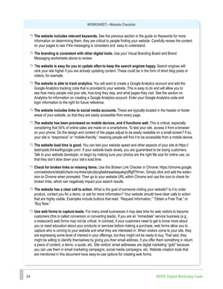 24 SBTDC Digital Marketing Guide
WORKSHEET—Website Checklist
p The website includes relevant keywords. See the previous section in the guide on Keywords for more
information on determining them; they are critical to people finding your website. Carefully review the content
on your pages to see if the messaging is consistent and easy to understand.
p The branding is consistent with other digital tools. Use your Visual Branding Board and Brand
Messaging worksheets above to review.
p The website is easy for you to update often to keep the search engines happy. Search engines will
rank your site higher if you are actively updating content. These could be in the form of short blog posts or
videos, for example.
p The website is able to track analytics. You will want to create a Google Analytics account and add the
Google Analytics tracking code that is provided to your website. This is easy to do and will allow you to
see how many people visit your site, how long they stay, and what pages they visit. See the section on
Analytics for information on creating a Google Analytics account. Enter your Google Analytics code and
login information to the right for future reference.
p The website includes links to social media accounts. These are typically located in the header or footer
areas of your website, so that they are easily accessible from every page.
p The website has been previewed on mobile devices, and it functions well. This is critical, especially
considering that 50% of online sales are made on a smartphone. To test your site, access it from a browser
on your phone. Do the design and content of the pages adjust to be easily readable on a small screen? If so,
your site is “responsive” or “mobile-friendly,” meaning people will find it to be accessible from a mobile device.
p The website load time is good. You can test your website speed and other aspects of your site at https://
testmysite.thinkwithgoogle.com/. If your website loads slowly, you are guaranteed to be losing customers.
Talk to your website developer, or begin by making sure your photos are the right file size for online use, so
that they don’t slow down your site’s load time.
p Check for broken links or missing items. Use this Broken Link Checker in Chrome: https://chrome.google.
com/webstore/detail/check-my-links/ojkcdipcgfaekbeaelaapakgnjflfglf?hl=en. Simply click and add the exten-
sion to Chrome when prompted. Then go to your website URL within Chrome and use the icon to check for
broken links, which can negatively impact your search results.
p The website has a clear call to action. What is the goal of someone visiting your website? Is it to order
product, contact you for a demo, or ask for more information? Your website should have clear calls to action
that are highly visible. Examples include buttons that read: “Request Information,” “Obtain a Free Trial,” or
“Buy Now.”
p Use web forms to capture leads. For many small businesses it may take time for web visitors to become
customers (this is called conversion or converting leads). If you are an “immediate” service business (e.g.,
a restaurant) web forms may not be critical. In contrast, if your customers need to get to know more about
you or need education about your products or services before making a purchase, web forms allow you to
capture who is coming to your website and what they are interested in. When visitors come to your site, they
are expressing some level of interest in your offerings, but they might not be ready to buy. That said, they
might be willing to identify themselves by giving you their email address, if you offer them something in return:
a piece of content, a demo, a quote, etc. Site visitors’ email addresses are digital marketing “gold” because
you can use them in email marketing campaigns, social media campaigns, etc. Website creation tools that
are mentioned in this document have easy-to-use options for creating web forms.
 