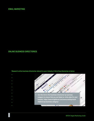 26 SBTDC Digital Marketing Guide
EMAIL MARKETING
An email marketing service helps businesses manage and use email effectively as a marketing tool. Basic features
include the following capabilities: creating and sending email messages to large contact lists, designing attractive emails
using email templates, creating and formatting newsletters, and gathering the contact information of people interested
in your offers. Email marketing is one of the best investments a business owner can make. Perhaps the most important
benefit is the sheer value. Basic email marketing services are almost always free. Of course, it will cost money to build
your list of customers and prospects, but sending an email costs nothing and can earn you a substantial customer
following. Another valuable benefit is the ability to track numerous aspects of your campaigns. This includes being able
to see which recipients open your email, which links are being clicked, who has forwarded your email, how many emails
bounced (were not delivered), and how many people unsubscribed.
One of the first considerations for email marketing is whether you have a good list of email addresses for prospective
customers. Your email client can serve as a customer relationship management (CRM) system, compiling contact
information in one place. On most email platforms, you can simply import your customer list or database to begin!
Many options exist for email marketing services. Two to consider are:
www.constantcontact.com (Pricing is based on the size of your list of contacts; free trial is offered.)
www.mailchimp.com (Offers a free new business version that will be sufficient to start with in most cases.)
ONLINE BUSINESS DIRECTORIES
A business directory is an online list of businesses within a particular niche, location, or category.
Quickly disappearing are the days when people go to the Yellow Pages to find local businesses. Today, people are
turning to the internet as a way to find trusted business recommendations. One way local businesses can be found is
through inclusion in online directories. Adding a listing to these online directories is easy. If you only list in a few, you’re
missing a huge opportunity for online searchers to find you. Adding to these listings should not cost money; do not pay to
be listed on these.
Research online business directories relevant to your industry. A list of top directories is below:
• Yelp
• Bing
• Yahoo!
• Better Business Bureau
• Angie’s List
• Yellow Pages
• Bizjournals.com
• TripAdvisor
• Home Advisor
• Foursquare
• Apple Maps
Use this link to find business directories by business
category to ensure that you are listed on niche sites for your
industry: https://www.brightlocal.com/resources/top-local-
citations-by-business-category/
 