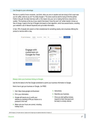 27
1. Visit: https://www.google.com/business/.
2. Fill in your information.
3. Google will require you to verify your
address by inputting a PIN you receive on a
postcard in the mail.
4. Make sure your hours are correct, including
holiday hours.
5. Add photos.
6. Describe your business.
7. Once you start getting reviews,
respond to them (the good and
the bad) in a timely manner.
Always claim your business listing on Google.
Use the link below to the free Google worksheet to submit your business information to Google.
Here’s how to get your business on Google...for FREE:
Use Google to your advantage
We live in a world of micro moments. Just think, when you are on vacation and are trying to find a spot near
you for coffee, what do you do? You likely Google it. The same could be said for trying to find the perfect
Father’s Day gift, the ideal interview outfit, or the reason why your car is making that funny noise all of a
sudden. The business at the top of your search that doesn’t have the word “ad” written beside it shows up
free of charge. It gets to the top of Google’s list based on their algorithm, which has several factors, including
your website’s use of relevant keywords and up-to-date information.
In fact, 76% of people who search on their smartphones for something nearby visit a business offering this
product or service within a day.
©2018 Google LLC All rights reserved. Google and the Google logo are registered trademarks of Google LLC.
Channels
 