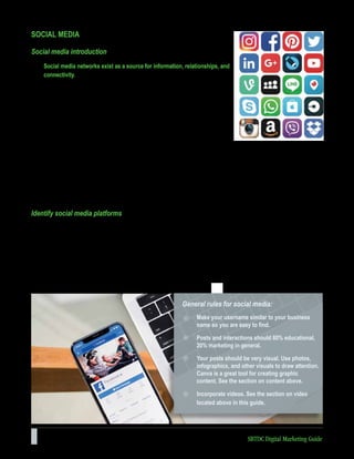 28 SBTDC Digital Marketing Guide
General rules for social media:
Make your username similar to your business
name so you are easy to find.
Posts and interactions should 80% educational,
20% marketing in general.
Your posts should be very visual. Use photos,
infographics, and other visuals to draw attention.
Canva is a great tool for creating graphic
content. See the section on content above.
Incorporate videos. See the section on video
located above in this guide.
SOCIAL MEDIA
Social media introduction
Social media networks exist as a source for information, relationships, and
connectivity.
Humans are emotional beings and make purchase decisions based on emotions
and gut instinct. Humans often research purchase decisions to collect the data
to justify their subconscious intuition. Rational decisions take time, effort, and
research, but emotional decisions are automatic. Social media is, first and
foremost, an emotional outlet where people express how they feel and connect
with their community. Communicating effectively through social media connects
our business to our customers and can drastically shorten the sales cycle.
When people connect through social media and share content, they are sharing the feeling that good content creates. It
is no surprise that consumers respond better to educational content that builds trust, creates a relationship, and provides
value before the selling begins.
Social media connects billions of people across the globe. For instance, Facebook has over 1.65 billion users as of
March 2016; Twitter has 310 million; YouTube has 1 billion; and LinkedIn has 433 million. If access to this densely-
populated audience is freely available, take advantage of it!
Identify social media platforms
You don’t need to be on all social media platforms but wherever you are, you need to be all there. Take what you’ve
learned from your competitor research and avatar creation and determine which social media platforms to be active on.
Perhaps you’ve learned your customers are on three different social media platforms; this doesn’t mean you need to be
on all three right away.
If you’re operating on a shoestring budget and have little time, choose one of the three (possibly two if there is significant
overlap in content) and work on building consistency and messaging. Below are some general rules of thumb for content
on any type of social media, as well as some specifics for each platform.
 