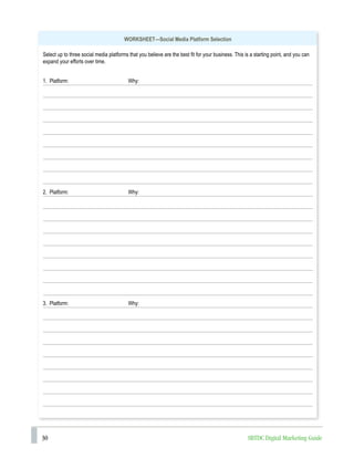 30 SBTDC Digital Marketing Guide
WORKSHEET—Social Media Platform Selection
Select up to three social media platforms that you believe are the best fit for your business. This is a starting point, and you can
expand your efforts over time.
1. Platform: Why:
2. Platform: Why:
3. Platform: Why:
 