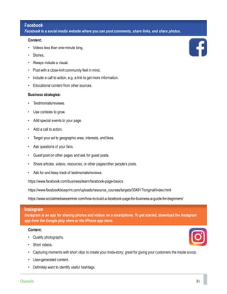 31
Facebook
Facebook is a social media website where you can post comments, share links, and share photos.
Content:
• Videos less than one-minute long.
• Stories.
• Always include a visual.
• Post with a close-knit community feel in mind.
• Include a call to action, e.g. a link to get more information.
• Educational content from other sources.
Business strategies:
• Testimonials/reviews.
• Use contests to grow.
• Add special events to your page.
• Add a call to action.
• Target your ad to geographic area, interests, and likes.
• Ask questions of your fans.
• Guest post on other pages and ask for guest posts.
• Share articles, videos, resources, or other pages/other people’s posts.
• Ask for and keep track of testimonials/reviews.
https://www.facebook.com/business/learn/facebook-page-basics
https://www.facebookblueprint.com/uploads/resource_courses/targets/354917/original/index.html
https://www.socialmediaexaminer.com/how-to-build-a-facebook-page-for-business-a-guide-for-beginners/
Instagram
Instagram is an app for sharing photos and videos on a smartphone. To get started, download the Instagram
app from the Google play store or the iPhone app store.
Content:
• Quality photographs.
• Short videos.
• Capturing moments with short clips to create your Insta-story; great for giving your customers the inside scoop.
• User-generated content.
• Definitely want to identify useful hashtags.
Channels
 