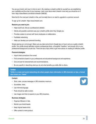 33
You are your brand, and now it is time to own it. By creating a LinkedIn profile for yourself you are establishing
your credibility and thus that of your business. Learn more about what LinkedIn is and why you should be on it
here: https://www.lifewire.com/what-is-linkedin-3486382.
Note that for the most part LinkedIn is free, and normally there is no need to upgrade to a premium account.
To sign up for LinkedIn: https://www.linkedin.com.
Reasons you need to join:
• Helps build trust. Acts as a professional validator.
• Clients and possible customers see your LinkedIn profile when they Google you.
• Provides a place to connect with future employees or collaborators.
• Facilitates networking.
• Helps you develop your personal branding.
Simply signing up is not enough. Make sure you take some time to Google tips on how to set up a quality LinkedIn
profile. Your profile should definitely include a professional photo, a thoughtful “headline,” and enough info on your
professional background to build trust. There are lots of tips online to get more advice on creating an effective profile.
Personal strategies:
• Import initial connections from email.
• Find connections based on your professional and educational background and experience.
• Give and ask for endorsements and recommendations.
• Be very specific in describing what you do and what benefits your skills offer to others.
Twitter
Twitter is a news and social networking site where people share information in 280 characters or less, a format
also known as a “tweet.”
Content:
• Short, clear, concise messages in 280 characters maximum.
• Soundbites, news.
• Use informal language.
• Posts should be calls to action.
• Use images and links to expand on your 280 characters.
Business strategies:
• Organize followers in lists.
• Monitor your brand tweets.
• Keep original tweets short.
• Offer contest to name product.
Channels
 