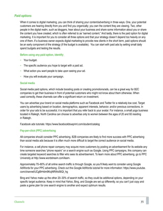 35
Paid options
When it comes to digital marketing, you can think of sharing your content/advertising in three ways. One, your potential
customers are hearing directly from you and find you organically; you own the content they are viewing. Two, other
people in the digital realm, such as bloggers, hear about your business and share some information about you or share
the content you have created, which is often referred to as “earned content.” And lastly, there is the paid option for digital
marketing. It is important for you to consider all three options and that your strategy doesn’t depend too heavily on any
one of them. If a business owner expects digital marketing to provide new clients in the short term, paid options should
be an early component of the strategy (if the budget is available). You can start with paid ads by setting small daily
spend budgets and testing the results.
Before using any paid option, identify:
• Your budget.
• The specific audience you hope to target with a paid ad.
• What action you want people to take upon seeing your ad.
• How you will evaluate your campaign.
Social media
Social media paid options, which include boosting posts or creating promotions/ads, can be a great way for B2C
companies to get their business in front of potential customers who might not know about them otherwise. When
used correctly, these channels can offer a significant return on investment.
You can advertise your brand on social media platforms such as Facebook and Twitter for a relatively low cost. Target
users by advertising based on location, demographics, apparent interests, behavior, and/or previous connections. In
order for your ads to be successful, it is important that you refer back to your avatar. For instance, a small yoga business
located in Raleigh, North Carolina can choose to advertise only to women between the ages of 20 and 60 residing
in Raleigh.
Facebook ads tutorials: https://www.facebookblueprint.com/student/catalog
Pay-per-click (PPC) advertising
All companies should consider PPC advertising. B2B companies are likely to find more success with PPC advertising
than social media ads because it is often much more difficult to target the correct audience on social media.
For instance, a cell phone repair company may acquire more customers by posting an advertisement for its website any
time someone searches “phone repairs” on a search engine such as Google. Using PPC campaigns, this company can
create targeted keyword searches to filter who sees its advertisement. To learn more about PPC advertising, go to PPC
University at http://www.wordstream.com/learn.
Approximately 70–80% of all online search traffic is through Google, so you’ll likely want to consider using Google
AdWords for your PPC advertising. Check out this Google AdWords tutorial for more information: https://www.youtube.
com/channel/UCgl9rHdm9KojNRWs56QI_hg
Bing and Yahoo make up the other 20–30% of search traffic, so they could be additional options, depending on your
specific target audience. Keep in mind that Yahoo, Bing, and Google are set up differently, so you can’t just copy and
paste a game plan for one search engine to another and expect optimum results.
Channels
 