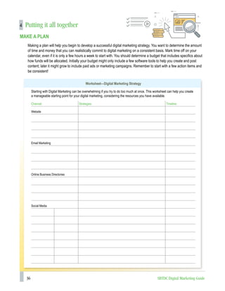 36 SBTDC Digital Marketing Guide
4 Putting it all together
MAKE A PLAN
Making a plan will help you begin to develop a successful digital marketing strategy. You want to determine the amount
of time and money that you can realistically commit to digital marketing on a consistent basis. Mark time off on your
calendar, even if it is only a few hours a week to start with. You should determine a budget that includes specifics about
how funds will be allocated. Initially your budget might only include a few software tools to help you create and post
content; later it might grow to include paid ads or marketing campaigns. Remember to start with a few action items and
be consistent!
Worksheet—Digital Marketing Strategy
Starting with Digital Marketing can be overwhelming if you try to do too much at once. This worksheet can help you create
a manageable starting point for your digital marketing, considering the resources you have available.
Channel: Strategies: Timeline:
Website
Email Marketing
		
Online Business Directories
		
Social Media
 